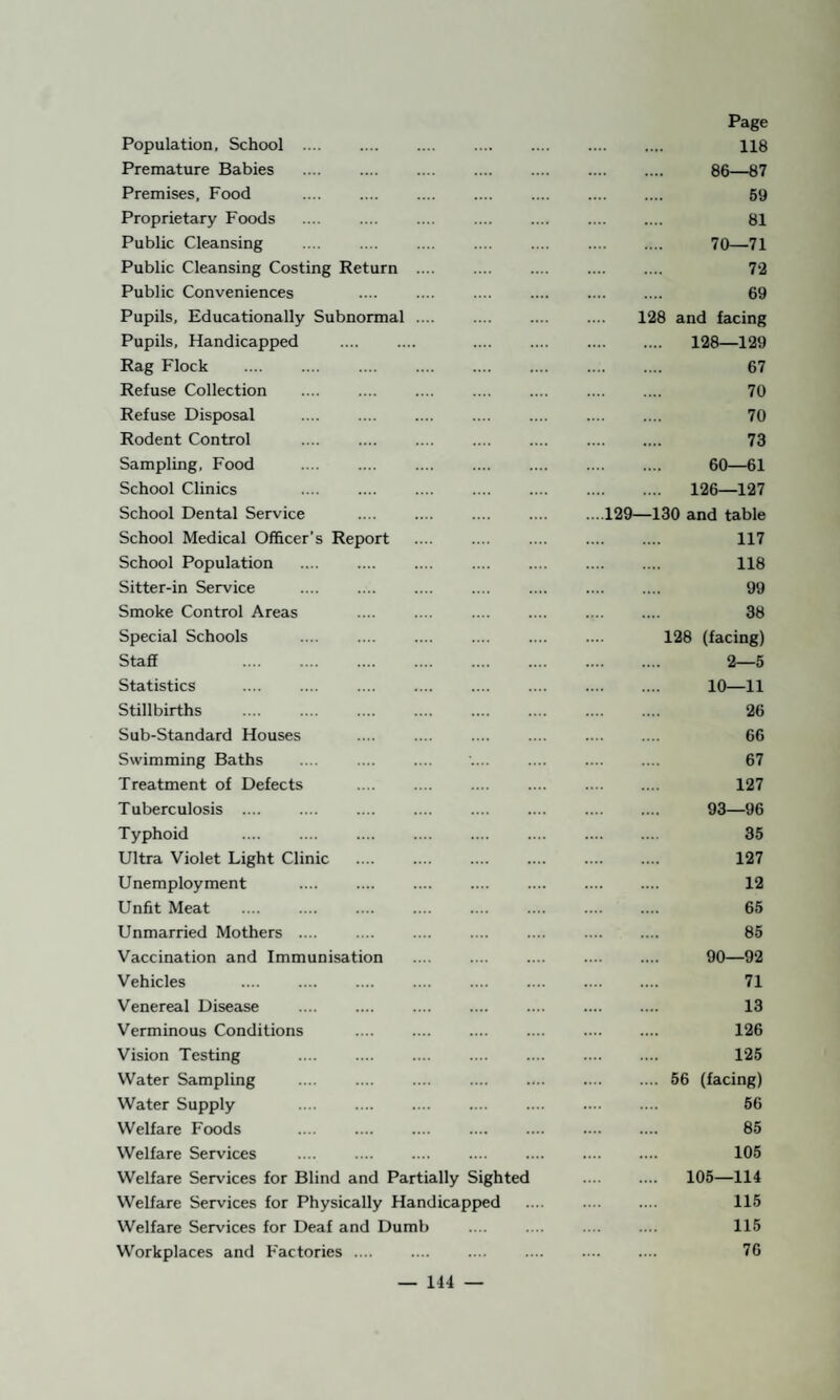 Population, School .... . 118 Premature Babies . 86—87 Premises, Food . 59 Proprietary Foods . 81 Public Cleansing . 70—71 Public Cleansing Costing Return . 7-2 Public Conveniences . 69 Pupils, Educationally Subnormal 128 and facing Pupils, Handicapped . 128—129 Rag Flock . . 67 Refuse Collection . 70 Refuse Disposal . 70 Rodent Control . 73 Sampling, Food . 60—61 School Clinics . 126—127 School Dental Service ....129—130 and table School Medical Officer’s Report . 117 School Population . 118 Sitter-in Service . 99 Smoke Control Areas . 38 Special Schools .... 128 (facing) Staff . . 2—5 Statistics . 10—11 Stillbirths . 26 Sub-Standard Houses . 66 Swimming Baths . 67 Treatment of Defects . 127 Tuberculosis .... . . 93—96 Typhoid . .... . 35 Ultra Violet Light Clinic . 127 Unemployment . 12 Unfit Meat . 65 Unmarried Mothers .... .... . 85 Vaccination and Immunisation . 90—92 Vehicles . . 71 Venereal Disease . . 13 Verminous Conditions .... . 126 Vision Testing . 125 Water Sampling . 56 (facing) Water Supply . 56 Welfare Foods . 85 Welfare Services . 105 Welfare Services for Blind and Partially Sighted . 105—114 Welfare Services for Physically Handicapped . 115 Welfare Services for Deaf and Dumb . 115 Workplaces and F'actories .... . 76