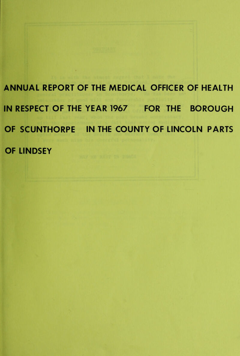 ANNUAL REPORT OF THE MEDICAL OFFICER OF HEALTH IN RESPECTiOF THE YEAR 1967 FOR THE BOROUGH OF SCUNTHORPE IN THE COUNTY OF LINCOLN PARTS