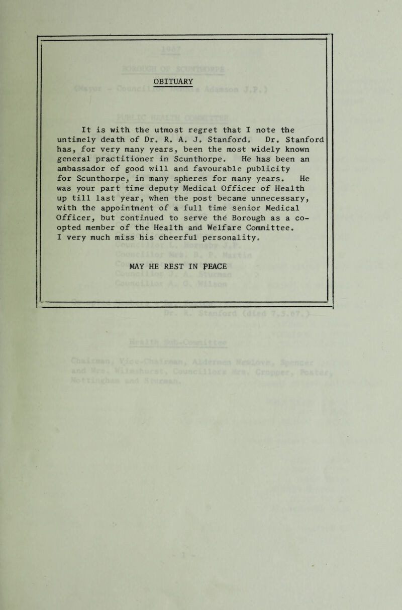 OBITUARY It is with the utmost regret that I note the untimely death of Dr. R, A, J, Stanford. Dr. Stanford has, for very many years, been the most widely known general practitioner in Scunthorpe, He has been an ambassador of good will and favourable publicity for Scunthorpe, in many spheres for many years. He was your part time deputy Medical Officer of Health up till last year, when the post became unnecessary, with the appointment of a full time senior Medical Officer, but continued to serve the Borough as a co¬ opted member of the Health and Welfare Committee. I very much miss his cheerful personality. MAY HE REST IN PEACE