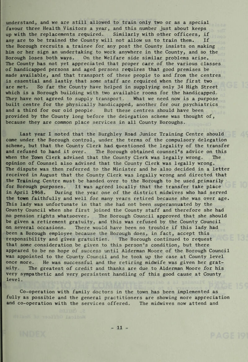 understand, and we are still allowed to train only two or as a special favour three Health Visitors a year, and this number just about keeps up with the replacements required. Similarly with other officers, if any are to be trained the County will not allow us to train them. If the Borough recruits a trainee for any post the County insists on making him or her sign an undertaking to work anywhere in the County, and so the Borough loses both ways. On the Welfare side similar problems arise. The County has not yet appreciated that proper care of the various classes of handicapped persons and aged persons requires that good premises be made available, and that transport of these people to and from the centres is essential and lastly that some staff are required when the first two are met. So far the County have helped in supplying only 34 High Street which is a Borough building with two available rooms for the handicapped. They have not agreed to supply transport. What we need now is a purpose built centre for the physically handicapped, another for our psychiatrics and a third for our old people But these centres should have been provided by the County long before the delegation scheme was thought of, because they are common place services in all County Boroughs. Last year I noted that the Burghley Road Junior Training Centre should come under the Borough control, under the terms of the compulsory delegation scheme, but that the County Clerk had questioned the legality of the transfer and refused to hand it over. The Borough obtained counsel'^s advice on this when the Town Clerk advised that the County Clerk was legally wrong. The opinion of Counsel also advised that the County Clerk was legally wrong. The dispute was then referred to the Minister and he also decided in a letter received in August that the County Clerk was legally wrong and directed that the Training Centre must be handed over to the Borough to be used primarily for Borough purposes. It was agreed locally that the transfer take place in April 1968. During the year one of the district midwives who had served the town faithfully and well for many years retired because she was over age. This lady was unfortunate in that she had not been superannuated by the County Council when she first joined the County staff and therefore she had no pension rights whatsoever. Ihe Borough Council approved that she should be given a retirement gratuity, and this was refused by the County Council on several occasions. There would have been no trouble if this lady had been a Borough employee because the Borough does, in fact, accept this responsibility and gives gratuities. The Borough continued to request that some consideration be given to this person's condition, but there appeared to be no hope of success until Alderman Moore of the Borough Council was appointed to the County Council and he took up the case at County level once more. He was successful and the retiring midwife was given her grat¬ uity. The greatest of credit and thanks are due to Alderman Moore for his very sympathetic and very persistent handling of this good cause at County level. Co-operation with family doctors in the town has been implemented as fully as possible and the general practitioners are showing more appreciation and co-operation with the services offered. The midwives now attend and