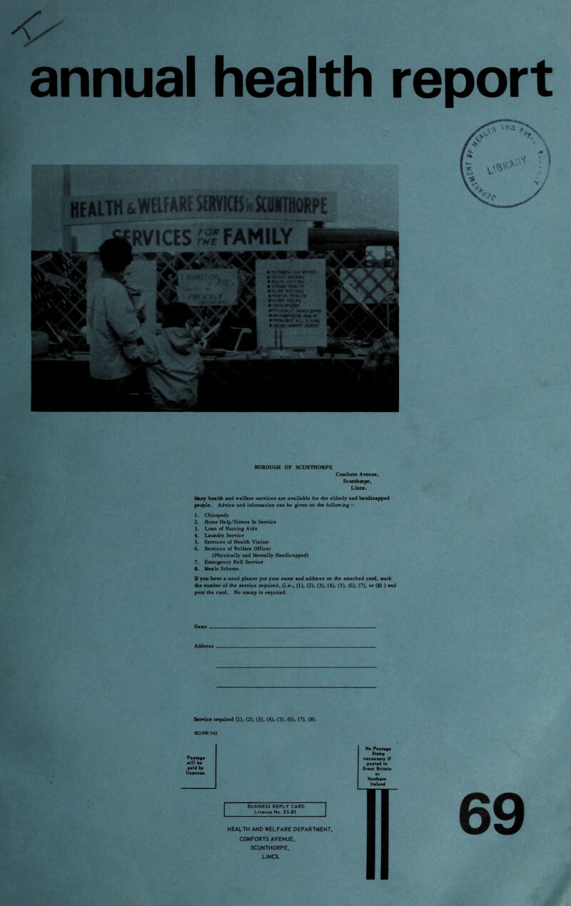 -V'' annual health report BOROUGH OF SCUNTHORPE Comforts Avenue, Scunthorpe, Lines. Many health and welfare services are available for the elderly and handicapped people. Advice and information can be given on the following 1. Chiropody 2. Home Help/Sitters In Service 3. Loan of Nursing Aids 4. Laundry Service 5. Services of Health Visitor 6. Services of Welfare Officer (Physically and Mentally Handicapped) 7. Emergency Bell Service 8. Meals Scheme. If you have a need please put your name and address on the attached card, mark the number of the service required, (i.e., (1), (2), (3), (4), (5), (6), (7), or (8) ) and post the card. No stamp is required. Name Address Service required (1), (2), (3), (4). (5). (6), (7), (8). SC/HW/243 Postage will bs paid by llconsoo BUSINESS REPLY CARO Licsncs No. ES.83 HEALTH AND WELFARE DEPARTMENT, COMFORTS AVENUE, SCUNTHORPE, LINCS. No Postage Stomp necessary If posted In Great Britain
