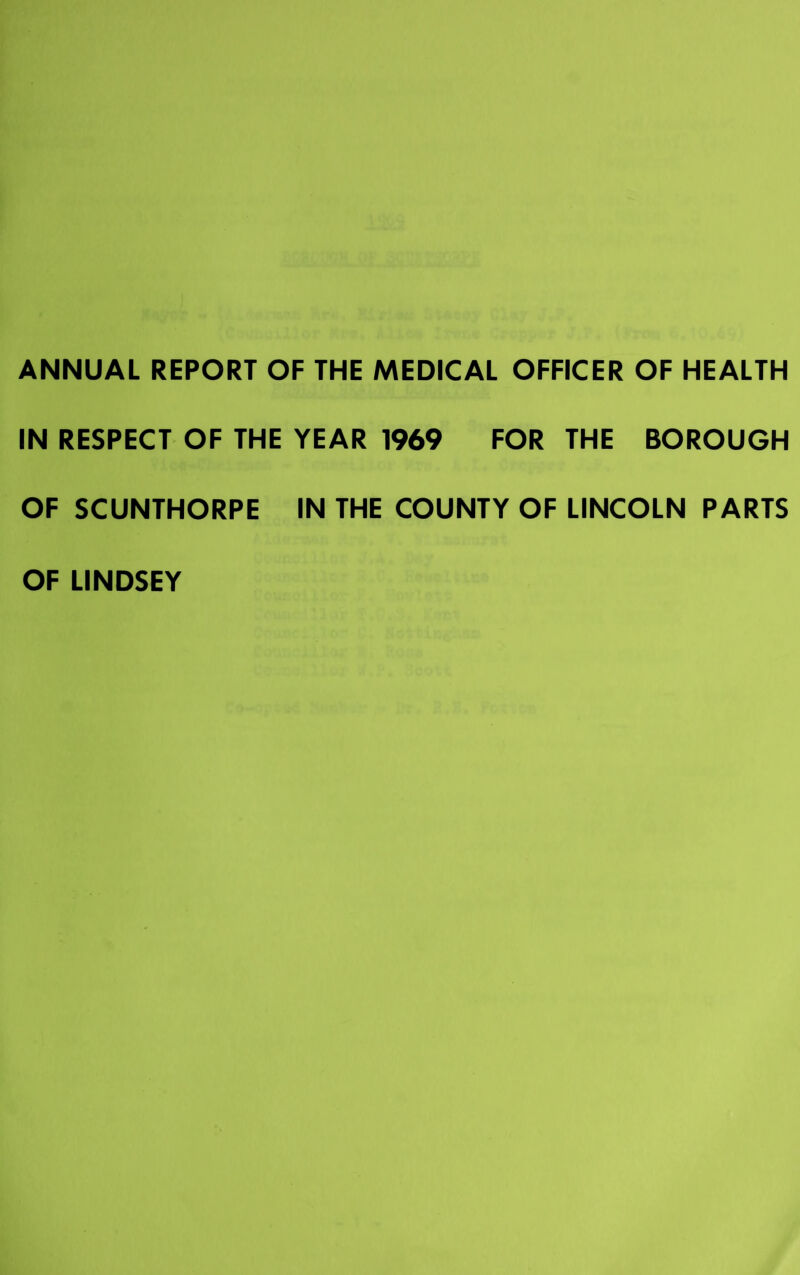 ANNUAL REPORT OF THE MEDICAL OFFICER OF HEALTH IN RESPECT OF THE YEAR 1969 FOR THE BOROUGH OF SCUNTHORPE IN THE COUNTY OF LINCOLN PARTS OF LINDSEY