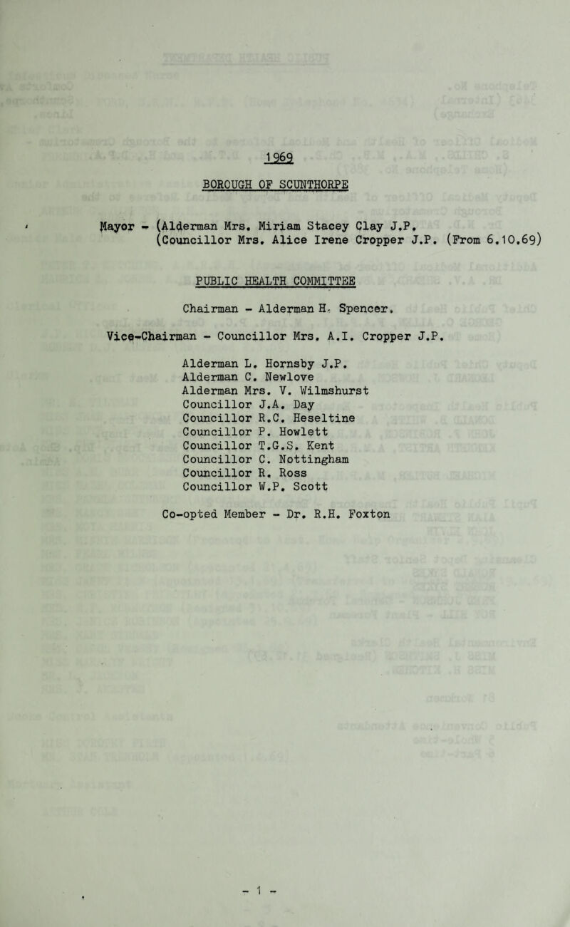 1262 BOROUGH OF SCUNTHORPE Mayor - (Alderman Mrs. Miriam Stacey Clay J.P. (Councillor Mrs. Alice Irene Cropper J.P. (From 6.10,69) PUBLIC HEALTH COMMITTEE Chairman - Alderman H- Spencer. Vice-Chairman - Councillor Mrs. A.I. Cropper J.P. Alderman L. Hornsby J.P. Alderman C. Newlove Alderman Mrs. V. Wilmshurst Councillor J.A. Day Councillor R.C. Heseltine Councillor P. Howlett Councillor T.G.S. Kent Councillor C. Nottingham Councillor R. Ross Councillor W.P. Scott Co-opted Member - Dr. R.H. Foxton f