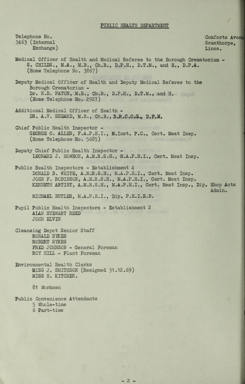 PUBLIC HEALTH DEPARTMENT y Telephone No. 3463 (internal Exchange) Comforts Avenu Scunthorpe, Lines. Medical Officer of Health and Medical Referee to the Borough Crematorium - S. CHILDS., M.A., M.B., Ch.B., D.P.H., D.T.M., and H., D.P.A. (Home Telephone No. 3867) Deputy Medical Officer of Health and Deputy Medical Referee to the Borough Crematorium - Dr. N.D. PATON, M.B., Chr.B., D.P.H., D.T.M., and H. (Home Telephone No. 2927) Additional Medical Officer of Health - DR. A.7. SHEARD, M.B., Ch.B., D.R.Cs,0*G., D.P,H£ Chief Public Health Inspector - GEORGE 0. ALLEN, F.A.P.H.I., M.Inst. P.C., Cert. Meat Insp. (Home Telephone No. 5885) Deputy Chief Public Health Inspector - LEONARD J. HOWSON, A.M.R.S.H., M.A.P.H.I., Cert. Meat Insp. Public Health Inspectors - Establishment 4 DONALD B. WHITE, A.M.R.S.H., M.A.P.H.I., Cert. Meat Insp. JOHN E. ROBINSON, A.M.R.S.H., M.A.P.H.I., Cert. Meat Insp. KENNETH ARTIST, A.M.R.S.H., M.A.P.H.I., Cert. Meat Insp., Dip. Shop Acts Admin. MICHAEL BUTLER, M.A.P.H.I., Dip. P.H.I.E.B. Pupil Public Health Inspectors - Establishment 2 ALAN STEWART REED JOHN ELVIN Cleansing Depot Senior Staff RONALD SIKES ROBERT SYKES FRED JOHNSON - General Foreman ROY HILL - Plant Foreman Environmental Health Clerks MISS J. SMITHSON (Resigned 31.12.69) MISS H. KITCHEN. 8l Workmen Public Convenience Attendants 5 Whole-time 6 Part-time