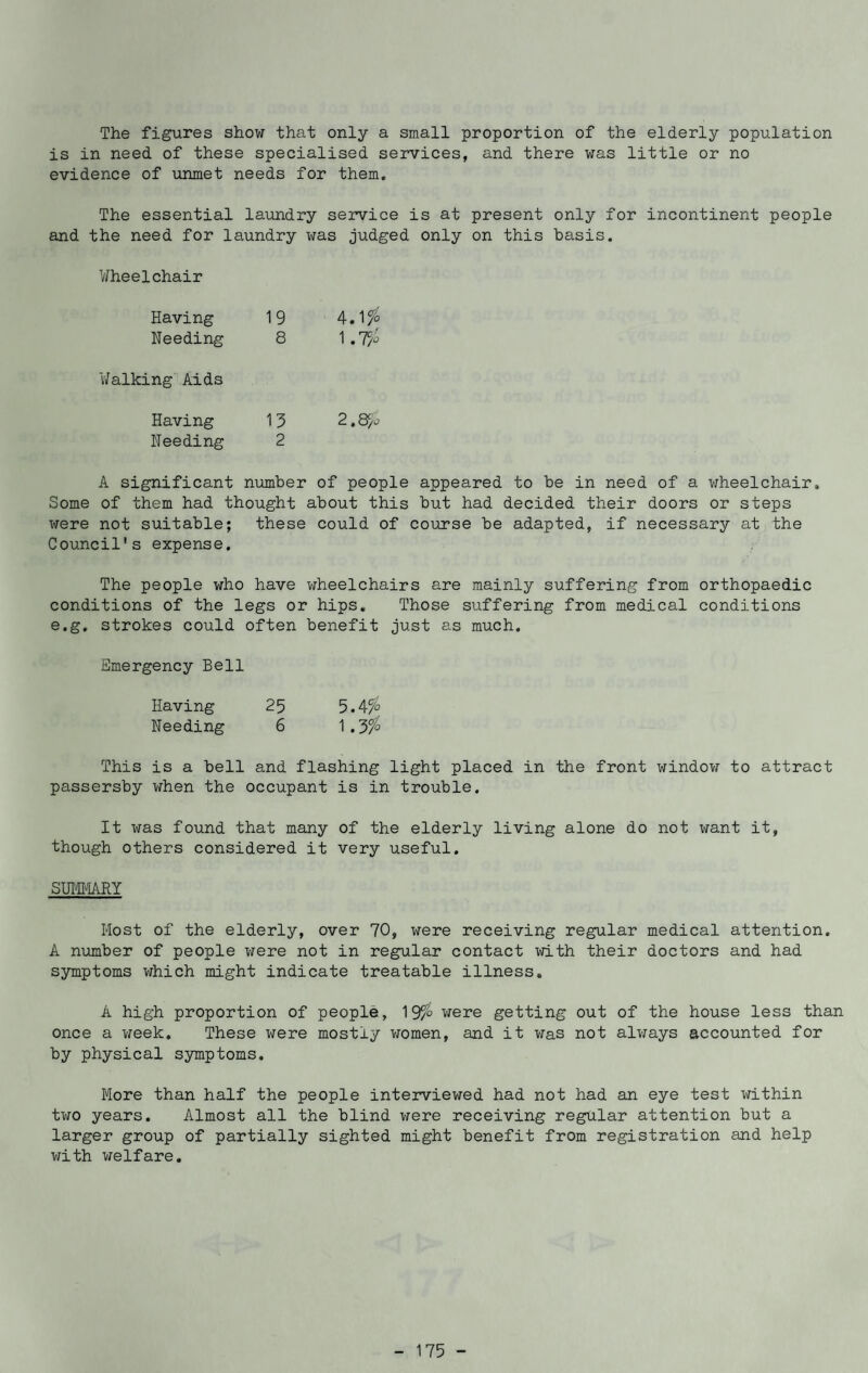 The figures show that only a small proportion of the elderly population is in need of these specialised services, and there was little or no evidence of unmet needs for them. The essential laundry service is at present only for incontinent people and the need for laundry was judged only on this basis. Wheelchair Having 19 4.1% Needing 8 1 .T/o Walking Aids Having 15 2.8$S Needing 2 A significant number of people appeared to be in need of a wheelchair. Some of them had thought about this but had decided their doors or steps were not suitable; these could of course be adapted, if necessary at the Council's expense. The people who have wheelchairs are mainly suffering from orthopaedic conditions of the legs or hips. Those suffering from medical conditions e.g. strokes could often benefit just as much. Emergency Bell Having 25 5.4% Needing 6 1.3 °/° This is a bell and flashing light placed in the front window to attract passersby when the occupant is in trouble. It xiras found that many of the elderly living alone do not want it, though others considered it very useful. SUMMARY Most of the elderly, over 70, were receiving regular medical attention. A number of people were not in regular contact with their doctors and had symptoms which might indicate treatable illness. A high proportion of people, 19were getting out of the house less than once a week. These were mostly women, and it was not always accounted for by physical symptoms. More than half the people interviewed had not had an eye test within two years. Almost all the blind were receiving regular attention but a larger group of partially sighted might benefit from registration and help with welfare.