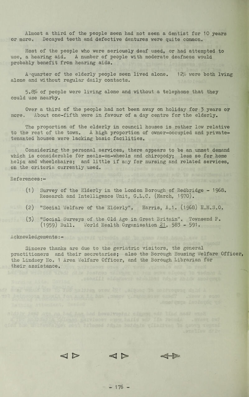 Almost a third of the people seen had not seen a dentist for 10 years or more. Decayed teeth and defective dentures were quite common. Most of the people who were seriously deaf used, or had attempted to use, a hearing aid, A number of people with moderate deafness would probably benefit from hearing aids. A'quarter of the elderly people seen lived alone. 12$L were both lving alone and without regular daily contacts. 5.8^o of people were living alone and without a telephone that they could use nearby. Over a third of the people had not been away on holiday for 3 years or more. About one-fifth were in favour of a day centre for the elderly. The proportion of the elderly in council houses is rather low relative to the rest of the town. A high proportion of owner-occupied and private- tenanted houses were lacking basic facilities. Considering the personal services, there appears to be an unmet demand which is considerable for meals-on-wheels and chiropody; less so for home helps, and wheelchairs; and little if any for nursing and related services, on the criteria currently used. References (l ) Survey of the Elderly in the London Borough of Redbridge - 1968, Research and Intelligence Unit, G.L.C. (March, 1970). (2) Social Welfare of the Elderly. Harris, A.1. (1968) H.M.S.O. (3) Social Surveys of the Old Age in Great Britain. Townsend P, (1959) Bull. World Health Organisation 21, 583 - 591. Acknowledgements:- Sincere thanks are due to the geriatric visitors, the general practitioners and their secretaries; also the Borough Housing Welfare Officer, the Lindsey Ho, 1 Area Welfare Officer, and the Borough Librarian for their assistance. *<1 *<|