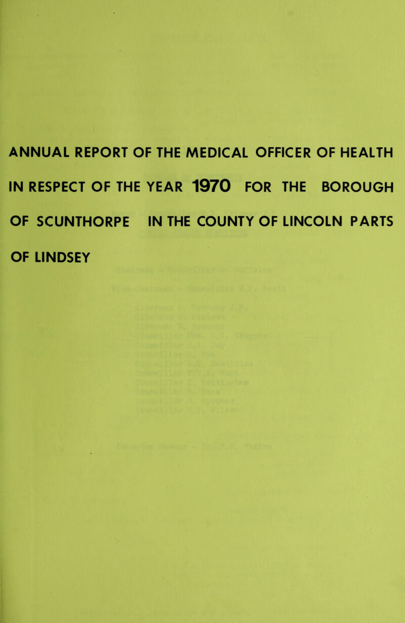 ANNUAL REPORT OF THE MEDICAL OFFICER OF HEALTH IN RESPECT OF THE YEAR 1970 FOR THE BOROUGH OF SCUNTHORPE IN THE COUNTY OF LINCOLN PARTS OF LINDSEY