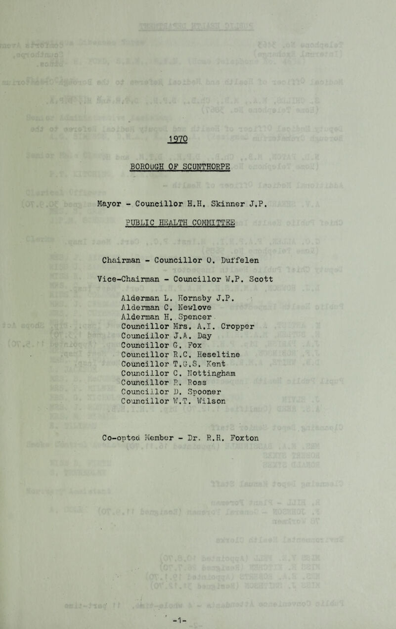 BOROUGH OF SCUNTHORPE Mayor - Councillor H.H. Skinner J.P. PUBLIC HEALTH COMMITTEE Chairman - Councillor 0. Duifelen Vice-Chairman - Councillor W.P. Scott Alderman L. Hornsby J.P. Alderman C. Newlove Alderman H..Spencer Councillor Mrs. A.I. Cropper Councillor J.A. Day Councillor G. Pox Councillor R.C. Heseltine Councillor T.G.S. Kent Councillor C. Nottingham Councillor R. Ross Councillor D. Spooner Councillor VI,T. Wilson Co-onted Member - Dr. R.H. Foxton
