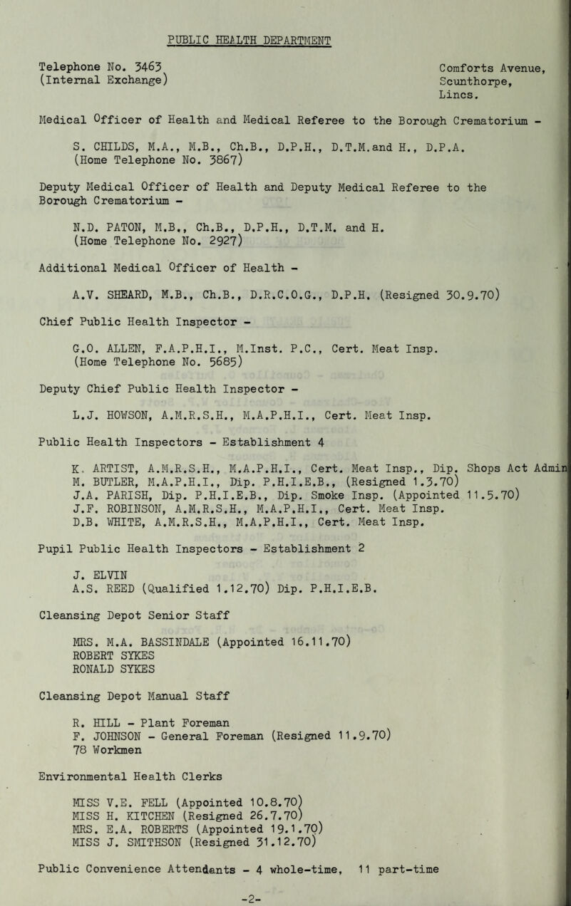 PUBLIC HEALTH DEPARTMENT Telephone No. 3463 (Internal Exchange) Comforts Avenue, Scunthorpe, Lines. Medical Officer of Health and Medical Referee to the Borough Crematorium - S. CHILDS, M.A., M.B., Ch.B., D.P.H., D.T.M.and H., D.P.A. (Home Telephone No. 3867) Deputy Medical Officer of Health and Deputy Medical Referee to the Borough Crematorium - N.D. PATON, M.B., Ch.B., D.P.H., D.T.M. and H. (Home Telephone No. 2927) Additional Medical Officer of Health - - ’ A.V. SHEARD, M.B., Ch.B., D.R.C.O.G., D.P.H. (Resigned 30.9.70) Chief Public Health Inspector - G.O. ALLEN, F.A.P.H.I., M.Inst. P.C., Cert. Meat Insp. (Home Telephone No. 5685) Deputy Chief Public Health Inspector - L. J. HOWSON, A.M.R.S.H., M.A.P.H.I., Cert. Meat Insp. Public Health Inspectors - Establishment 4 K. ARTIST, A.M.R.S.H., M.A.P.H.I., Cert. Meat Insp., Dip. Shops Act Admin M. BUTLER, M.A.P.H.I., Dip. P.H.I.E.B., (Resigned 1.3.70) J.A. PARISH, Dip. P.H.I.E.B., Dip. Smoke Insp. (Appointed 11.5.70) J.F. ROBINSON, A.M.R.S.H., M.A.P.H.I., Cert. Meat Insp. D.B. WHITE, A.M.R.S.H,, M.A.P.H.I., Cert. Meat Insp. Pupil Public Health Inspectors - Establishment 2 J. ELVIN A.S. REED (Qualified 1.12.70) Dip. P.H.I.E.B. Cleansing Depot Senior Staff MRS. M.A. BASSINDALE (Appointed 16.11.70) ROBERT SYKES RONALD SIKES Cleansing Depot Manual Staff R. HILL - Plant Foreman F. JOHNSON - General Foreman (Resigned 11.9.70) 78 Workmen Environmental Health Clerks ffiSS V.E. FELL (Appointed 10.8.70) MISS H. KITCHEN (Resigned 26.7.70) MRS. E.A. ROBERTS (Appointed 19.1.7Q) MISS J. SMITHSON (Resigned 31.12.70)