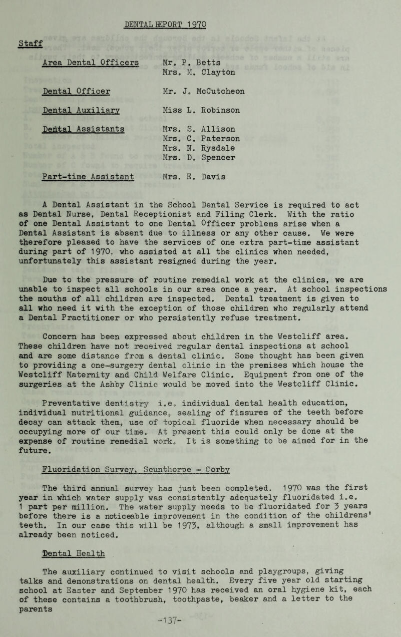 DENTAL IEPORT 1970 Staff Area Dental Officers Mr, P. Betts Mrs, M, Clayton Dental Officer Mr. J. McCutcheon Dental Auxiliary Miss L. Robinson Dehtal Assistants Mrs. S. Allison Mrs. C. Paterson Mrs. N. Rysdale Mrs. D. Spencer Part-time Assistant Mrs. E. Davis A Dental Assistant in the School Dental Service is required to act as Dental Nurse, Dental Receptionist and Filing Clerk. With the ratio of one Dental Assistant to one Dental Officer problems arise when a Dental Assistant is absent due to illness or any other cause. We were therefore pleased to have the services of one extra part-time assistant during part of 1970, who assisted at all the clinics when needed, unfortunately this assistant resigned during the year. Due to the pressure of routine remedial work at the clinics, we are unable to inspect all schools in our area once a year. At school inspections the mouths of all children are inspected. Dental treatment is given to all who need it with the exception of those children who regularly attend a Dental Practitioner or who persistently refuse treatment. Concern has been expressed about children in the Westcliff area. These children have not received regular dental inspections at school and are some distance from a dental clinic. Some thought has been given to providing a one-surgery dental clinic in the premises which house the Westcliff Maternity and Child Welfare Clinic. Equipment from one of the surgeries at the Ashby Clinic would be moved into the Westcliff Clinic. Preventative dentistry i.e. individual dental health education, individual nutritional guidance, sealing of fissures of the teeth before decay can attack them, use of topical fluoride when necessary should be occupying more of our time. At present this could only be done at the expense of routine remedial work. It is something to be aimed for in the future. Fluoridation Survey, Scunthorpe - Corby The third annual survey has just been completed. 1970 was the first year in which water supply was consistently adequately fluoridated i.e. 1 part per million. The water supply needs to be fluoridated for 3 years before there is a noticeable improvement in the condition of the childrens' teeth. In our case this will be 1973, although a small improvement has already been noticed. Dental Health The auxiliary continued to visit schools and playgroups, giving talks and demonstrations on dental health. Every five year old starting school at Easter and September 1970 has received an oral hygiene kit, each of these contains a toothbrush, toothpaste, beaker and a letter to the parents 137-
