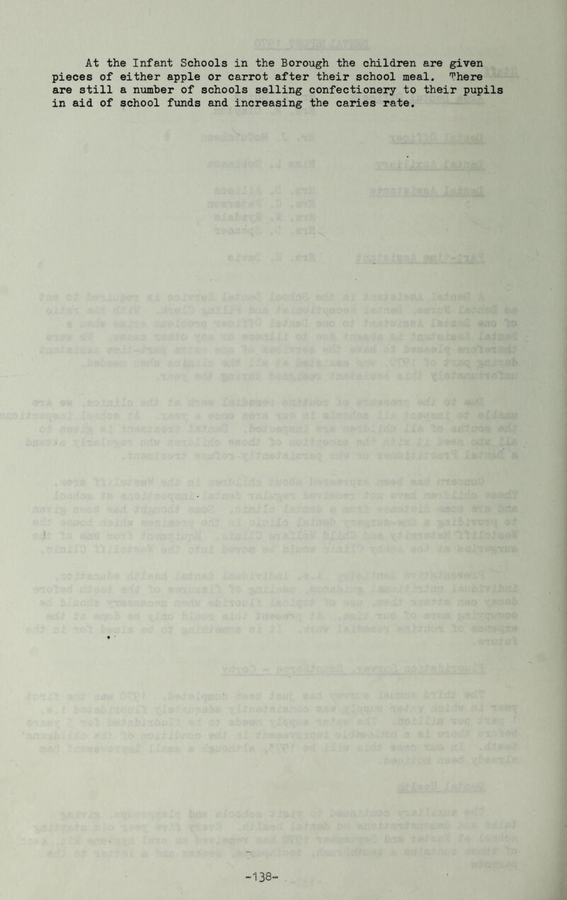 At the Infant Schools in the Borough the children are given pieces of either apple or carrot after their school meal, ^here are still a number of schools selling confectionery to their pupils in aid of school funds and increasing the caries rate. -138-