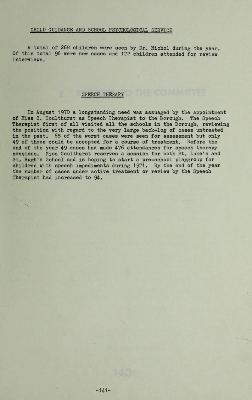 CHILD GUIDANCE AND SCHOOL PSYCHOLOGICAL SERVICE A total of 268 children were seen by Dr. Nichol during the year. Of this total 96 were new cases and 172 children attended for review interviews. SPEECH THERAPY In August 1970 a longstanding need was assuaged by the appointment of Miss C. Coulthurst as Speech Therapist to the Borough. The Speech Therapist first of all visited all the schools in the Borough, reviewing the position with regard to the very large back-log of cases untreated in the past. 68 of the worst cases were seen for assessment but only 49 of these could be accepted for a course of treatment. Before the end of the year 49 cases had made 476 attendances for speech therapy sessions. Miss Coulthurst reserves a session for both St. Luke's and St. Hugh's School and is hoping to start a pre-school playgroup for children with speech impediments during 1971. By the end of the year the number of cases under active treatment or review by the Speech Therapist had increased to 94. -141-