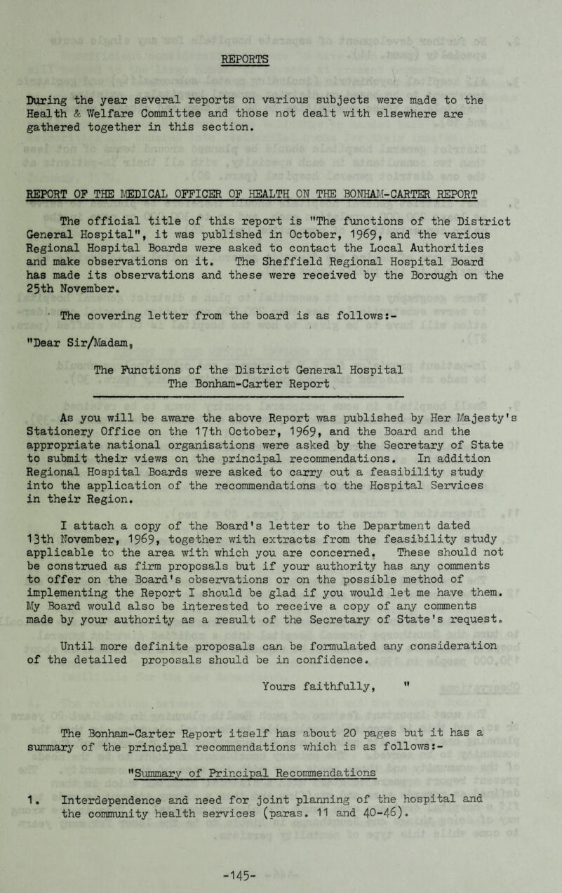REPORTS During the year several reports on various subjects were made to the Health & Welfare Committee and those not dealt with elsewhere are gathered together in this section. REPORT OF THE MI CAL OFFICER OF HEALTH ON THE BONHAM- CARTER REPORT The official title of this report is The functions of the District General Hospital, it was published in October, 1969> and the various Regional Hospital Boards were asked to contact the Local Authorities and make observations on it. The Sheffield Regional Hospital Board has made its observations and these were received by the Borough on the 25th November. • The covering letter from the board is as follows:- l Dear Sir/Madam, The Functions of the District General Hospital The Bonham-Carter Report As you will be aware the above Report was published by Her Majesty's Stationery Office on the 17th October, 19^99 and the Board and the appropriate national organisations were asked by the Secretary of State to submit their views on the principal recommendations. In addition Regional Hospital Boards were asked to carry out a feasibility study into the application of the recommendations to the Hospital Services in their Region. I attach a copy of the Board's letter to the Department dated 13th November, 19^9> together with extracts from the feasibility study applicable to the area with which you are concerned. These should not be construed as firm proposals but if your authority has any comments to offer on the Board's observations or on the possible method of implementing the Report I should be glad if you would let me have them. My Board would also be interested to receive a copy of any comments made by your authority as a result of the Secretary of State's request. Until more definite proposals can be formulated any consideration of the detailed proposals should be in confidence. Yours faithfully, The Bonham-Carter Report itself has about 20 pages but it has a summary of the principal recommendations which is as follows Summary of Principal Recommendations 1. Interdependence and need for joint planning of the hospital and the community health services (paras. 11 and 40-4-6). -145-