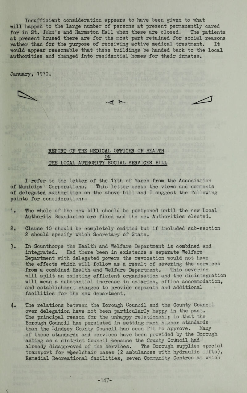 Insufficient consideration appears to have been given to what will happen to the large number of persons at present permanently cared for in St. John's and Harmston Hall when these are closed. The patients at present housed there are for the most part retained for social reasons rather than for the purpose of receiving active medical treatment. It would appear reasonable that these buildings be handed back to the local authorities and changed into residential homes for their inmates. January, 1970. REPORT OF THE MEDICAL OFFICER OF HEALTH ON THE LOCAL AUTHORITY SOCIAL SERVICES BILL 1 refer to the letter of the 17th of March from the Association of Municipal Corporations, This letter seeks the views and comments of delegated authorities on the above bill and I suggest the following points for consideration 1. The whole of the new bill should be postponed until the new Local Authority Boundaries are fixed and the new Authorities elected. 2. Clause 10 should be completely omitted but if included sub-section 2 should specify which Secretary of State, 3. In Scunthorpe the Health and Welfare Department is combined and integrated. Had there been in existence a separate Welfare Department with delegated powers the revocation would not have the effects which will follow as a result of severing the services from a combined Health and Welfare Department. This severing will split an existing efficient organisation and the disintegration will mean a substantial increase in salaries, office accommodation, and establishment charges to provide separate and additional facilities for the new department, 4. The relations between the Borough Council and the County Council over delegation have not been particularly happy in the past. The principal reason for the unhappy relationship is that the Borough Council has persisted in setting much higher standards than the Lindsey County Council has seen fit to approve. Many of these standards and services have been provided by the Borough acting as a district Council -because the County Council had already disapproved of the services. The Borough supplies special transport for wheelchair cases (2 ambulances with hydraulic lifts), Remedial Recreational facilities, seven Community Centres at which -147-
