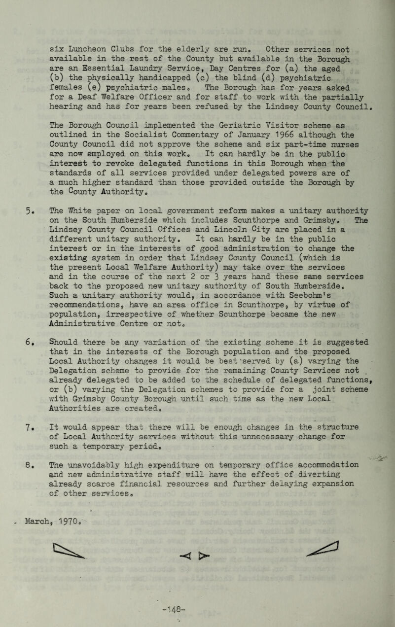 six Luncheon Clubs for the elderly are run. Other services not available in the rest of the County but available in the Borough are an Essential Laundry Service, Day Centres for (a) the aged (b) the physically handicapped (c) the blind (d) psychiatric females (e) psychiatric males6 The Borough has for years asked for a Deaf Welfare Officer and for staff to work with the partially hearing and has for years been refused by the Lindsey County Council The Borough Council implemented the Geriatric Visitor scheme as outlined in the Socialist Commentary of January 1966 although the County Council did not approve the scheme and six part-time nurses are now employed on this work. It can hardly be in the public interest to revoke delegated functions in this Borough when the standards of all services provided under delegated powers are of a much higher standard than those provided outside the Borough by the County Authority0 5. The White paper on local government reform makes a unitary authority on the South Humberside which includes Scunthorpe and Grimsby, The Lindsey County Council Offices and Lincoln City are placed in a different unitary authority. It can hardly be in the public interest or in the interests of good administration to change the existing system in order that Lindsey County Council (which is the present Local Welfare Authority) may take over the services and in the course of the next 2 or 3 years hand these same services back to the proposed new unitary authority of South Humberside. Such a unitary authority would, in accordance with Seebohm's recommendations, have an area office in Scunthorpe, by virtue of population, irrespective of whether Scunthorpe became the new Administrative Centre or not. 6, Should there be any variation of the existing scheme it is suggested that in the interests of the Borough population and the proposed Local Authority changes it would be best‘served by (a) varying the Delegation scheme to provide for the remaining County Services not already delegated to be added to the schedule of delegated functions or (b) varying the Delegation schemes to provide for a joint scheme with Grimsby County Borough until such time as the new Local Authorities are created. 7. It would appear that there will be enough changes in the structure of Local Authority services without this unnecessary change for such a temporary period. 8, The unavoidably high expenditure on temporary office accommodation and new administrative staff will have the effect of diverting already scarce financial resources and further delaying expansion of other services. March, 1970. X? >