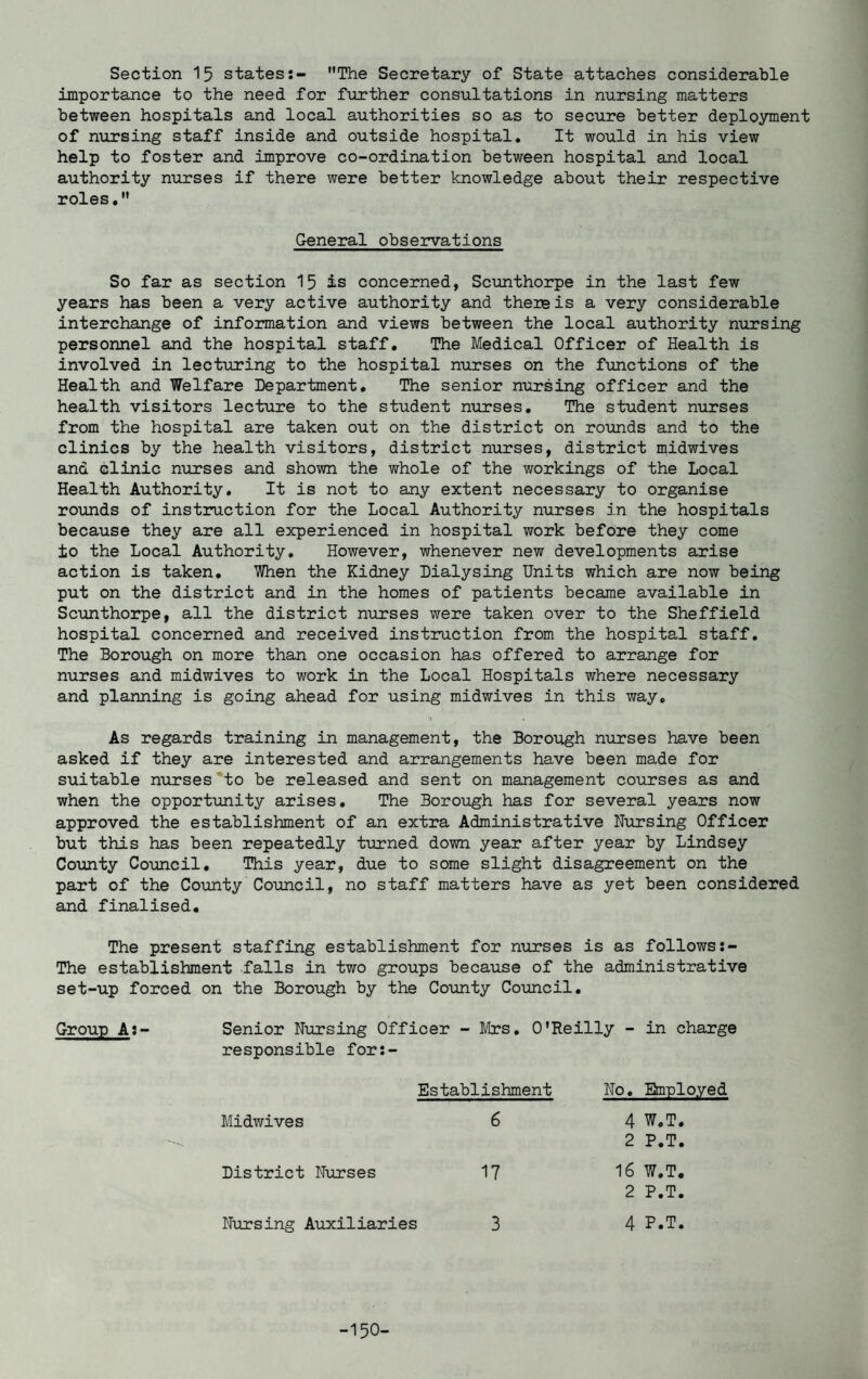 Section 15 states:- The Secretary of State attaches considerable importance to the need for further consultations in nursing matters between hospitals and local authorities so as to secure better deployment of nursing staff inside and outside hospital. It would in his view help to foster and improve co-ordination between hospital and local authority nurses if there were better knowledge about their respective roles. General observations So far as section 15 is concerned, Scunthorpe in the last few years has been a very active authority and them is a very considerable interchange of information and views between the local authority nursing personnel and the hospital staff. The Medical Officer of Health is involved in lecturing to the hospital nurses on the functions of the Health and Welfare Department. The senior nursing officer and the health visitors lecture to the student nurses. The student nurses from the hospital are taken out on the district on rounds and to the clinics by the health visitors, district nurses, district midwives and clinic nurses and shown the whole of the workings of the Local Health Authority. It is not to any extent necessary to organise rounds of instruction for the Local Authority nurses in the hospitals because they are all experienced in hospital work before they come ±0 the Local Authority. However, whenever new developments arise action is taken. When the Kidney Dialysing Units which are now being put on the district and in the homes of patients became available in Scunthorpe, all the district nurses were taken over to the Sheffield hospital concerned and received instruction from the hospital staff. The Borough on more than one occasion has offered to arrange for nurses and midwives to work in the Local Hospitals where necessary and planning is going ahead for using midwives in this way. As regards training in management, the Borough nurses have been asked if they are interested and arrangements have been made for suitable nurses to be released and sent on management courses as and when the opportunity arises. The Borough has for several years now approved the establishment of an extra Administrative Nursing Officer but this has been repeatedly turned down year after year by Lindsey County Council. This year, due to some slight disagreement on the part of the County Council, no staff matters have as yet been considered and finalised. The present staffing establishment for nurses is as follows The establishment falls in two groups because of the administrative set-up forced on the Borough by the County Council. Group A:- Senior Nursing Officer - Mrs. O'Reilly - in charge responsible for:- Establishment Midwives 6 District Nurses 17 Nursing Auxiliaries 3 No. Employed 4 W.T. 2 P.T. 16 W.T. 2 P.T. 4 P.T.