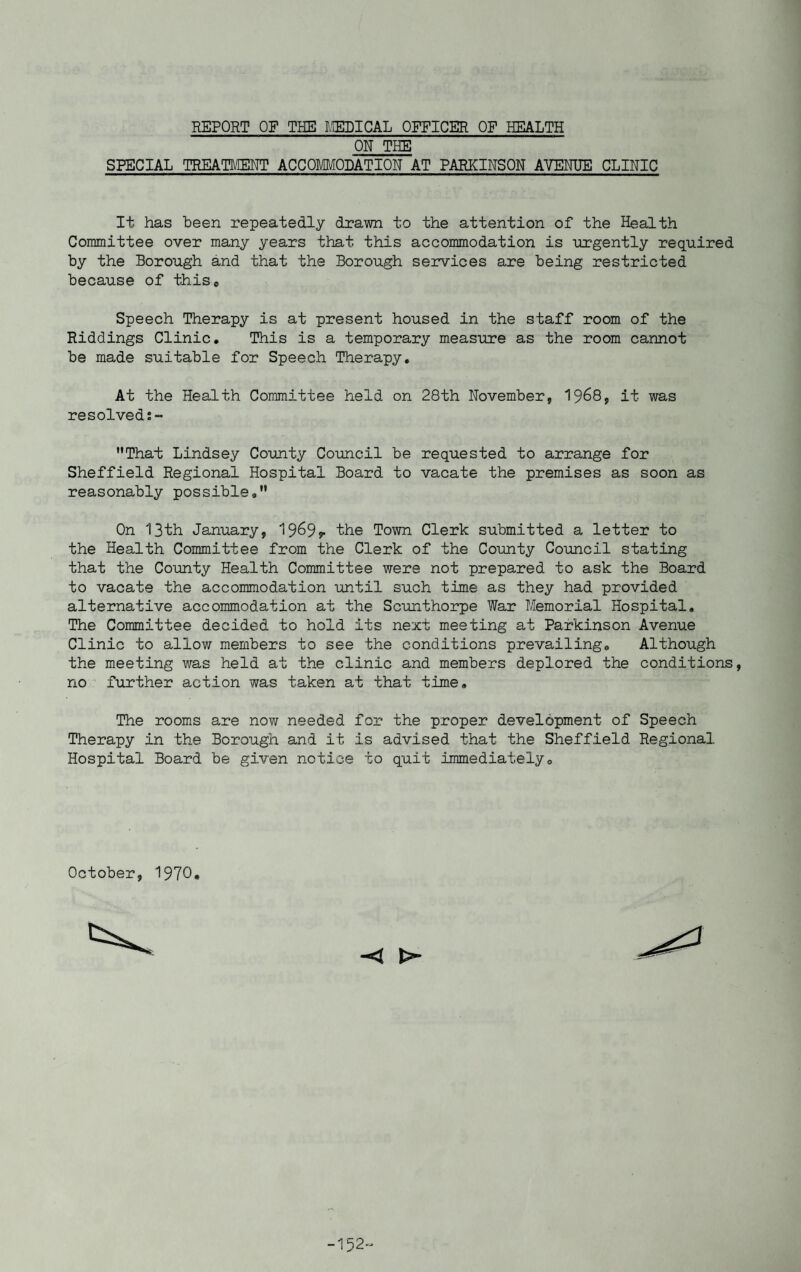 ON THE SPECIAL TREATMENT ACCOMMODATION AT PARKINSON AVENUE CLINIC It has been repeatedly drawn to the attention of the Health Committee over many years that this accommodation is urgently required by the Borough and that the Borough services are being restricted because of thise Speech Therapy is at present housed in the staff room of the Riddings Clinic. This is a temporary measure as the room cannot be made suitable for Speech Therapy. At the Health Committee held on 28th November, 19&8, it was resolved That Lindsey County Council be requested to arrange for Sheffield Regional Hospital Board to vacate the premises as soon as reasonably possible. On 13th January, 1969?- the Town Clerk submitted a letter to the Health Committee from the Clerk of the County Council stating that the County Health Committee were not prepared to ask the Board to vacate the accommodation until such time as they had provided alternative accommodation at the Scunthorpe War Memorial Hospital. The Committee decided to hold its next meeting at Parkinson Avenue Clinic to allow members to see the conditions prevailing. Although the meeting was held at the clinic and members deplored the conditions, no further action was taken at that time. The rooms are now needed for the proper development of Speech Therapy in the Borough and it is advised that the Sheffield Regional Hospital Board be given notice to quit immediately. October, 1970.