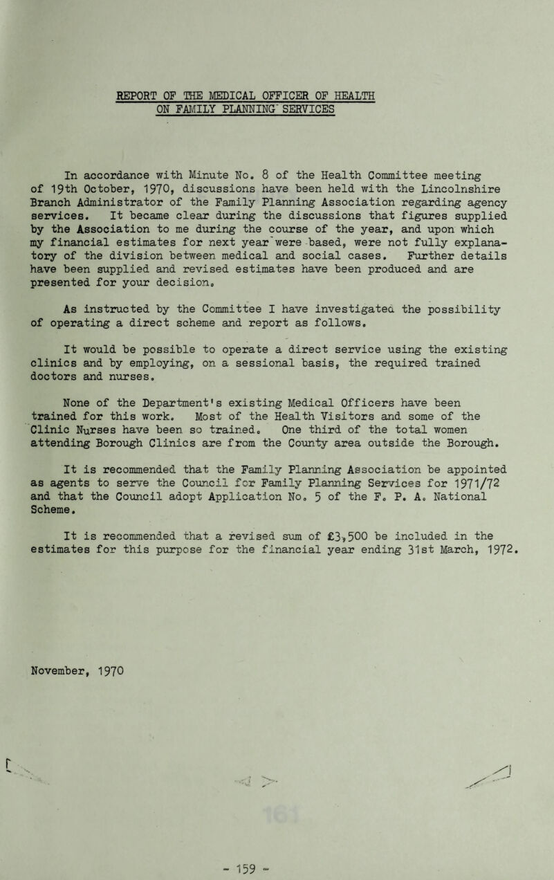 ON FAMILY PLANNING' SERVICES In accordance with Minute No. 8 of the Health Committee meeting of 19th October, 1970* discussions have been held with the Lincolnshire Branch Administrator of the Family Planning Association regarding agency services. It became clear during the discussions that figures supplied by the Association to me during the course of the year, and upon which my financial estimates for next year'were based, were not fully explana¬ tory of the division between medical and social cases. Further details have been supplied and revised estimates have been produced and are presented for your decisions As instructed by the Committee I have investigated, the possibility of operating a direct scheme and report as follows. It would be possible to operate a direct service using the existing clinics and by employing, on a sessional basis, the required trained doctors and nurses. None of the Department's existing Medical Officers have been trained for this work. Most of the Health Visitors and some of the Clinic Nurses have been so trained. One third of the total women attending Borough Clinics are from the County area outside the Borough. It is recommended that the Family Planning Association be appointed as agents to serve the Council for Family Planning Services for 1971/72 and that the Council adopt Application No. 5 of the F. P. A. National Scheme. It is recommended that a revised sum of £3,500 be included in the estimates for this purpose for the financial year ending 31st March, 1972. November, 1970