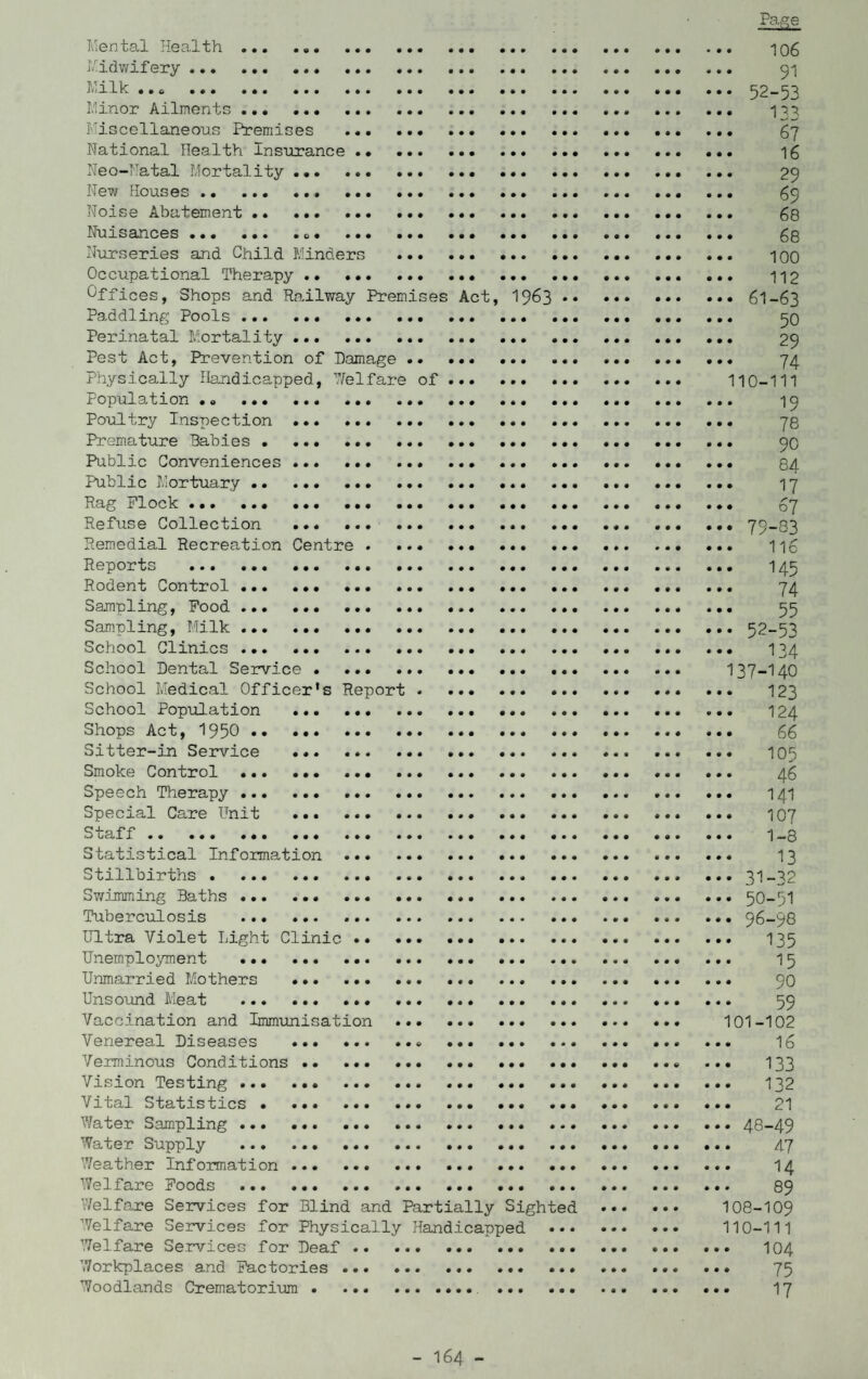 Mental Health... . 106 Midwifery. ... 91 Milk ..0 52-53 Minor Ailments .. ... 133 Miscellaneous Premises . ... 67 National Ilealth Insurance .. ... ... ... 16 Neo-Natal Mortality ... ... 29 New Houses. 59 Noise Abatement .* . ... . 68 Nuisances.«,. 63 Nurseries and Child Minders . 100 Occupational Therapy. 112 Of fices, Shops and Railway Premises Act, 1963.6I-63 Paddling Pools. 50 Perinatal Mortality. ... 29 Pest Act, Prevention of Damage. 74 Physically Handicapped, 7/el fare of. 110-111 Population .. ... ... ... .. 15 Poultry Inspection . 78 Premature Babies. ... 50 Public Conveniences.. ... ... .. ... ... 84 Public Mortuary . 17 Rag Flock. 67 Refuse Collection . ... 79-83 Remedial Recreation Centre. ... 116 Reports . 145 Rodent Control . 74 Sampling, Food. 55 Sampling, Milk.52-53 School Clinics . 134 School Dental Service . 137-140 School Medical Officer's Report... ... ... 123 School Population . 124 Shops Act, 1950 . 66 Sitter-in Service . 105 Smoke Control . 46 Speech Therapy. 141 Special Care Unit . 107 Staff. 1-3 Statistical Information . 13 Stillbirths.31-32 Swimming Baths.. ..*.50-51 Tuberculosis . 96-98 Ultra Violet Light Clinic . 135 Unemployment ... ... 15 Unmarried Mothers ... 90 Unsound Meat . 59 Vaccination and Immunisation . 101-102 Venereal Diseases .. . 16 Verminous Conditions. ... ... 133 Vision Testing. 132 Vital Statistics.. . *. 21 Water Sampling.48-49 Water Supply . ... 47 Weather Information . 14 Welfare Foods . 89 Welfare Services for Blind and Partially Sighted . 108-109 Welfare Services for Physically Handicapped . 110-111 Welfare Services for Deaf. 104 Workplaces and Factories. 75 Woodlands Crematorium. 17 - I64 -