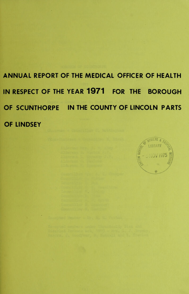 ANNUAL REPORT OF THE MEDICAL OFFICER OF HEALTH IN RESPECT OF THE YEAR 1971 FOR THE BOROUGH OF SCUNTHORPE IN THE COUNTY OF LINCOLN PARTS OF LINDSEY
