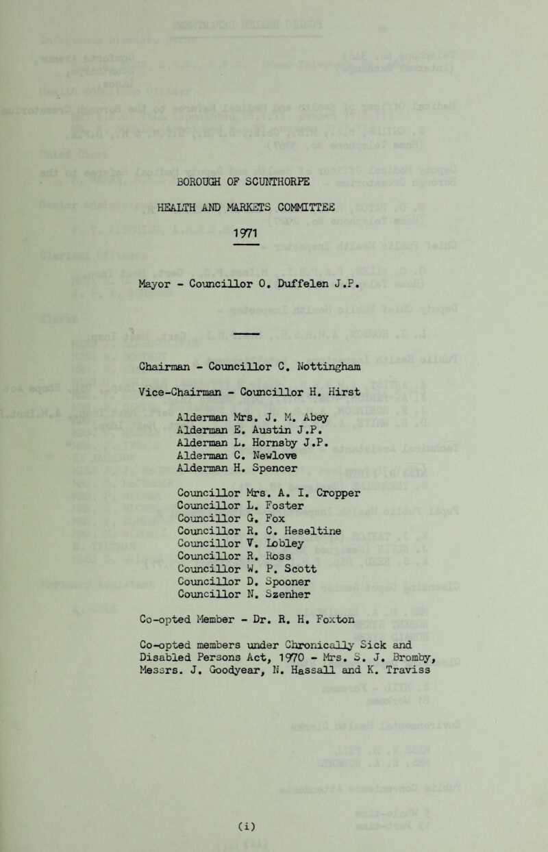 BOROUOH OF SCUNTHORPE HEA.LTH AND MARKETS COMMITTEE 1971 Mayor - Coimcillor 0, Duffelen J.P. Chairman - Councillor C, Nottingham Vice-Chairman - Councillor H, Hirst Alderman >irs. J, M, Abey Alderman E, Austin J.P. Alderman L. Hornsby J.P. Alderman C. Newlove Alderman H. Spencer Councillor Mrs. A. I. Cropper Councillor L. Foster Councillor G, Fox Councillor R. C. Heseltine Councillor V. Lobley Councillor R. Ross Councillor W. P. Scott Councillor D. Spooner Councillor N. Szenher Co-opted Member - Dr. R. H. Foxton Co-opted members under Chronically Sick and Disabled Persons Act, 1970 - Mrs. S. J. Bromby, Messrs. J. Goodyegir, N. Hassall and K, Traviss