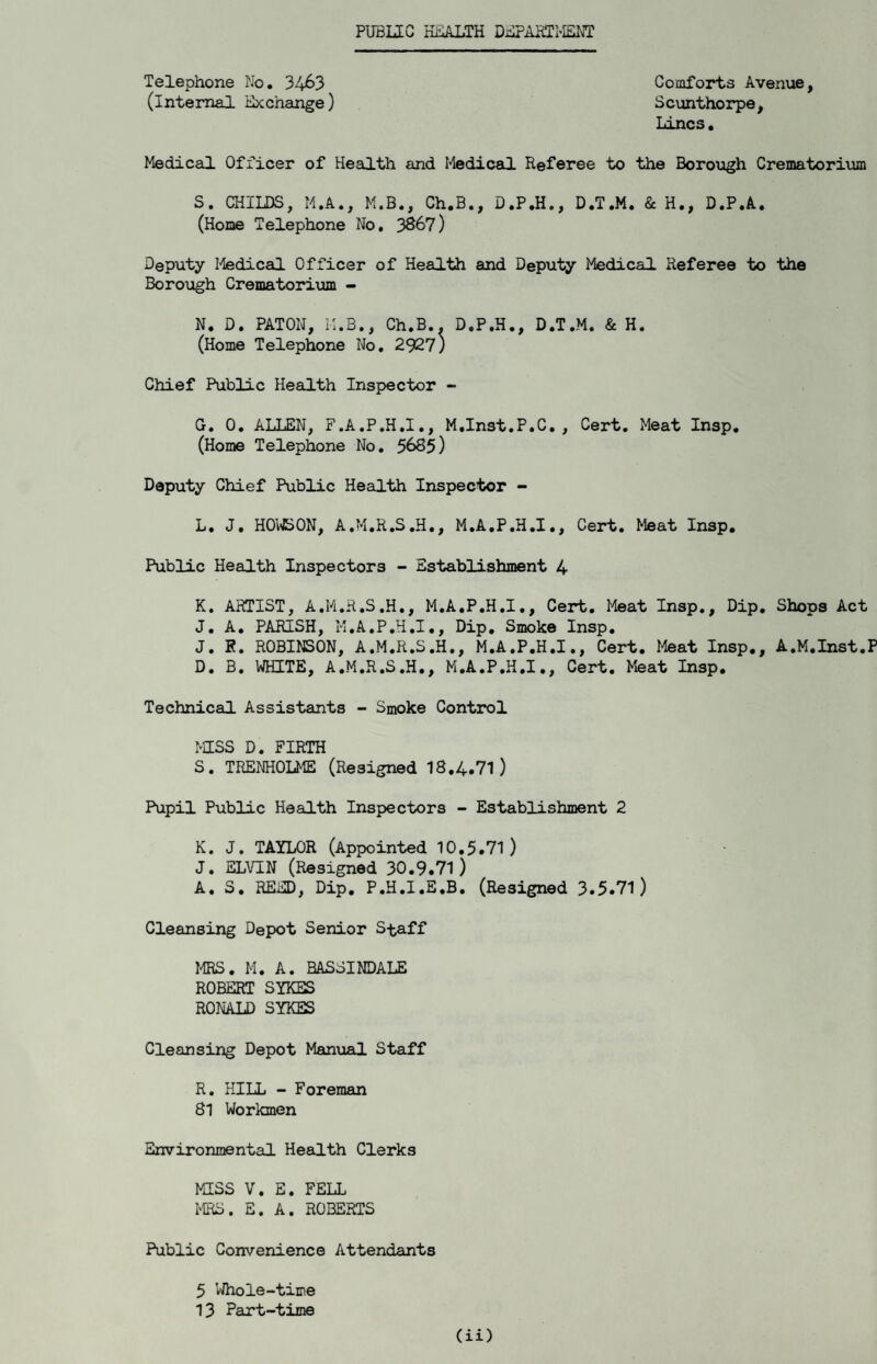 PUBLEG HEALTH DiiPAHIMENT Telephone No* 34^3 Comforts Avenue, (internal Exchange) Scunthorpe, liincs. Medical Officer of Health and I’iedical Referee to the Boroiagh Crematorium S. CHILDS, M.A., M.B., Ch.B., D.P.H., D.T.M. & H., D.P.A. (Home Telephone No, 3867) Deputy I-Iedical Officer of Health and Deputy Medical Referee to the Borough Crematorium - N. D. PATON, M.B., Ch.B*. D.P.H., D.T.M. & H. (Home Telephone No, 2927) Chief Public Health Inspector - G. 0, ALLEN, F.A.P.H.I,, M.Inst.P.C. , Cert. Meat Insp. (Home Telephone No, 5685) Deputy Chief Public Health Inspector - L. J. H0\^0N, A.M.R.S.H., M.A.P.H.I., Cert. Meat Insp, Public Health Inspectors - Establishment 4 K. ARTIST, A.M.R.S.H,, M.A.P.H.I,, Cert, Meat Insp,, Dip, Shops Act J. A. PARISH, M.A.P.H.I., Dip, Smoke Insp. J, K. ROBINSON, A.M.R.S.H., M.A.P.H.I,, Cert, Meat Insp,, A.M.Inst.P D, B. WHITE, A.M.R.S.H,, M.A.P.H.I,, Cert. Meat Insp, Technical Assistants - Smoke Control MSS D. FIRTH S. TRENHOLME (Resigned 18,4.71) Pupil Public Health Inspectors - Establishment 2 K. J. TAYLOR (Appointed 10.5.71) J. ELVIN (Resigned 30.9.71) A, S, REED, Dip, P.H.I.E.B. (Resigned 3.5.71) Cleansing Depot Senior Staff MRS. M. A. BASSINDALE ROBERT SYKES RONALD SYKES Cleansing Depot Manual Staff R. HILL - Foreman 81 Workmen Environmental Health Clerks MSS V. E. FELL IHRS. E. A. ROBERTS Public Convenience Attendants 5 Whole-time 13 Part-time