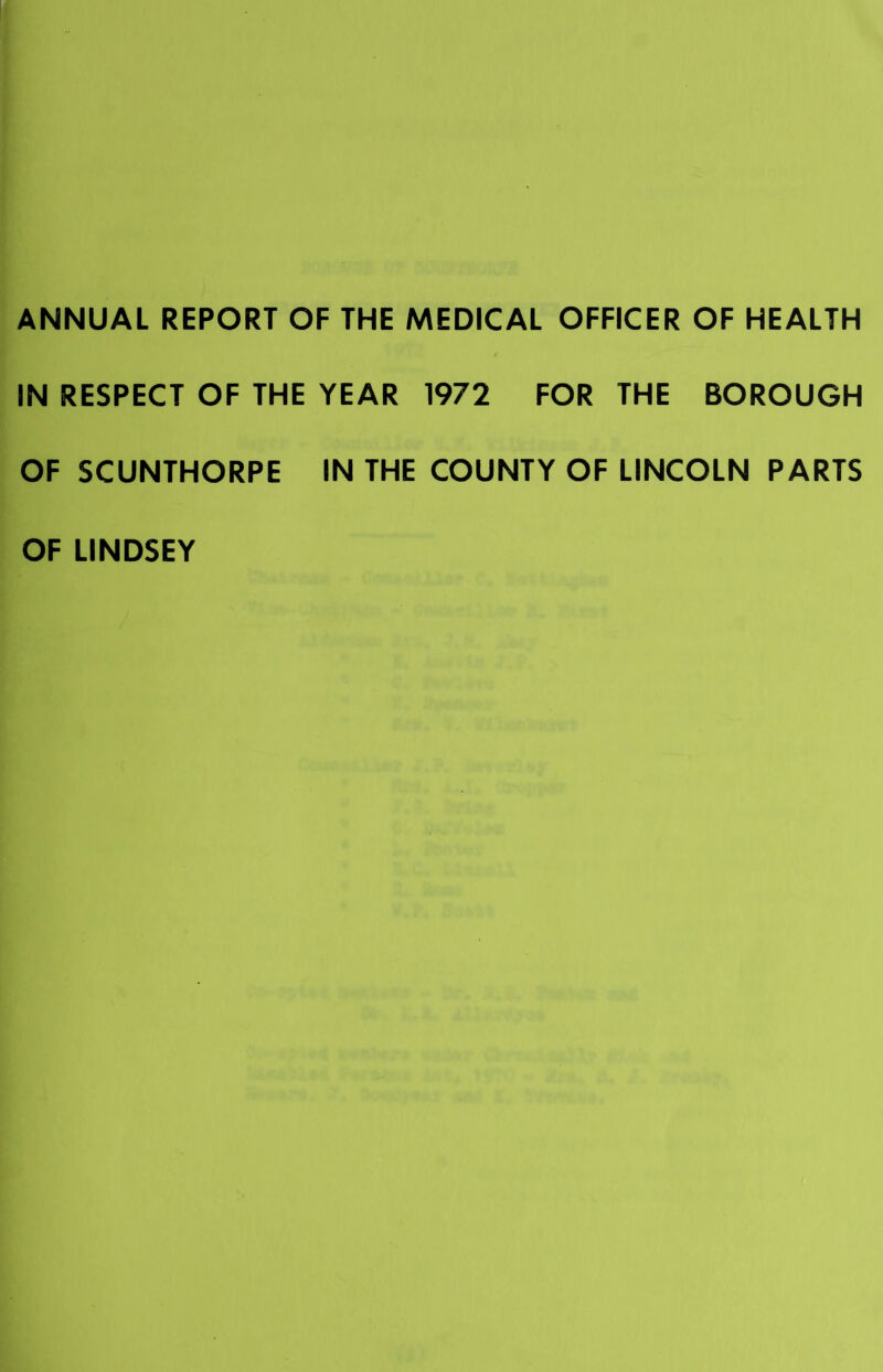 ANNUAL REPORT OF THE MEDICAL OFFICER OF HEALTH IN RESPECT OF THE YEAR 1972 FOR THE BOROUGH OF SCUNTHORPE IN THE COUNTY OF LINCOLN PARTS OF LINDSEY