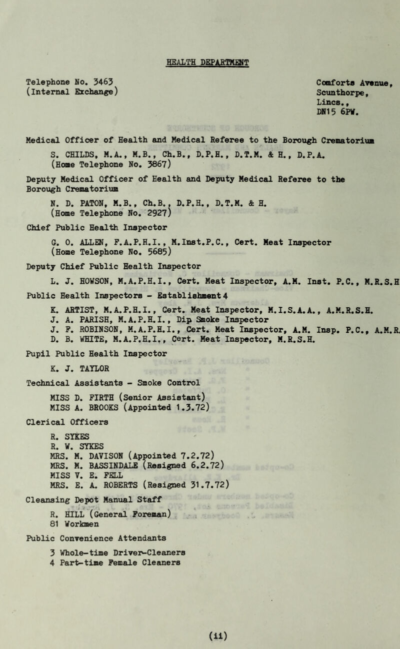 HEALTH DEPARTMENT Telephone No. 5463 (internal Exchange) Comforts Avenue Scunthorpe, T.-i r\r*a Medical Officer of Health and Medical Referee to the Borough Crematorium (Home Telephone No. 3867) Deputy Medical Officer of Health and Deputy Medical Referee to the Borough Crematorium N. D. PATON, M. B., Ch.B.. D.P.H., D.T.M. & H. (Home Telephone No. 2927) Chief Public Health Inspector G. 0. ALLEN, P. A. P.H.I., M.Inst.P.C., Cert. Meat Inspector (Home Telephone No. 5685) Deputy Chief Public Health Inspector L. J. HOWSON, M.A.P.H.I., Cert. Meat Inspector, A.M. Inst. P.C., M.R.S.H Public Health Inspectors - Establishment4 K. ARTIST, M.A.P.H.I., Cert. Meat Inspector, M.I.S.A.A., A.M.R.S.H. J. A. PARISH, M.A.P.H. I., Dip Smoke Inspector J. P. ROBINSON, M.A.P.H.I., Cert. Meat Inspector, A.M. Insp. P.C., A.M.R, D. B. WHITE, M.A.P.H.I., Cert. Meat Inspector, M.R.S.H. Pupil Public Health Inspector K. J. TAYLOR Technical Assistants - Smoke Control MISS D. FIRTH (Senior Assistant) MISS A. BROOKS (Appointed 1.3.72) Clerical Officers R. SYKES R. V. SYKES MRS. M. DAVISON (Appointed 7.2.72) MRS. M. BASSINDALE (Resigned 6.2.72) MISS V. E. PELL MRS. E. A. ROBERTS (Resigned 31.7.72) Cleansing Depot Manual Staff R. HILL (General Foreman) 81 Workmen Public Convenience Attendants 3 Whole-time Driver-Cleaners 4 Part-time Female Cleaners