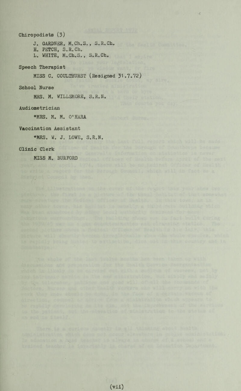 Chiropodists (3) J. GARDNER, M.Ch.S., S.R.Ch. H. PETCH, S.R.Ch. L. WHITE, M.Ch.S., S.R.Ch. Speech Therapist MISS C. COULTHURST (Resigned 31.7.72) School Nurse MRS. M. WILLSKORE, S.R.N. Audiometrician ♦MRS. M. M. O’HARA Vaccination Assistant ♦MRS. W. J. LOWE, S.R.N. Clinic Clerk MISS M. BURFORD