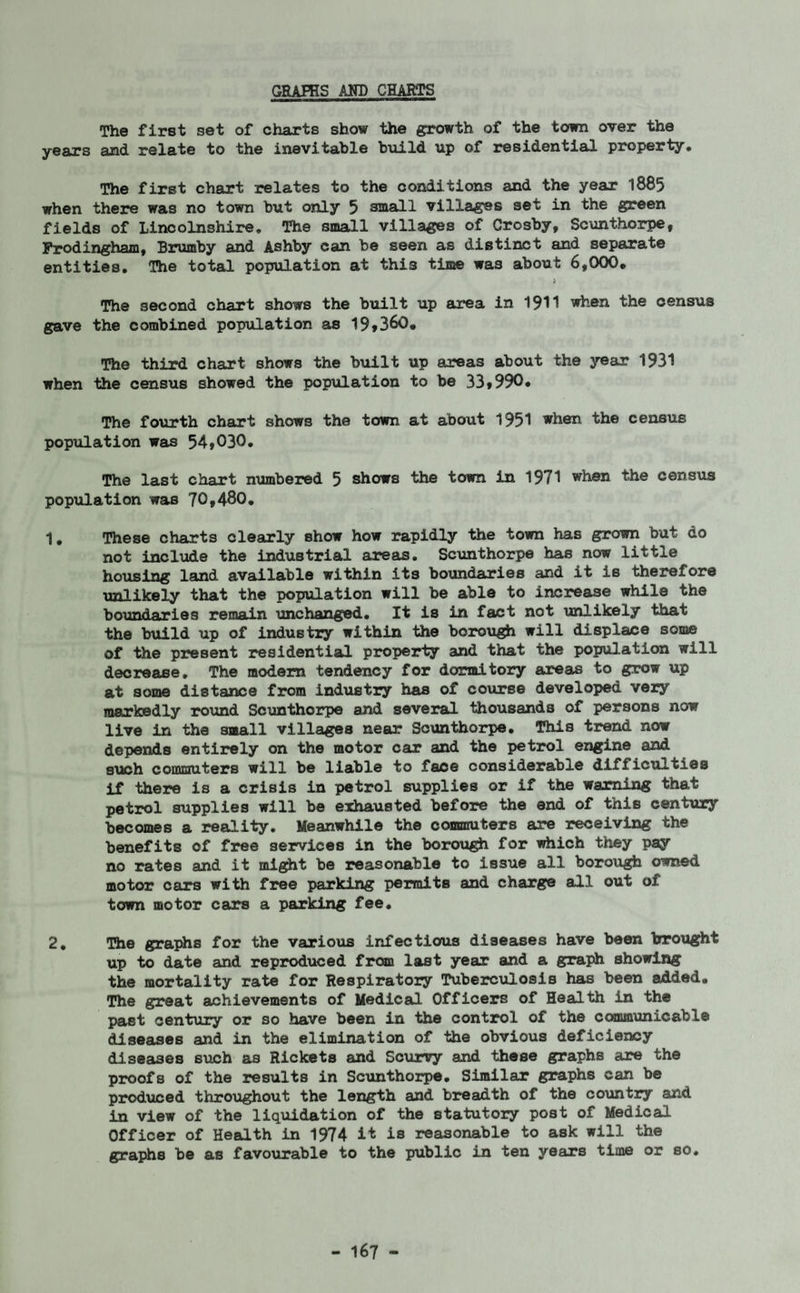 The first set of charts show the growth of the town over the years and relate to the inevitable build up of residential property. The first chart relates to the conditions and the year 1885 when there was no town but only 5 sraa&ll villages set in the green fields of Lincolnshire. The small villages of Crosby, Scunthorpe, Frodingham, Brumby and Ashby can be seen as distinct and separate entities. The total population at this time was about 6,000. The second chart shows the built up area in 1911 when the census gave the combined population as 19*360. The third chart shows the built up areas about the year 1931 when the census showed the population to be 33*990• The fourth chart shows the town at about 1951 when the census population was 54,030. The last chart numbered 5 shows the town in 1971 when the census population was 70,480. 1. These charts clearly show how rapidly the town has grown but do not include the industrial areas. Scunthorpe has now little housing land available within its boundaries and it is therefore unlikely that the population will be able to increase while the boundaries remain unchanged. It is in fact not unlikely that the build up of industry within the borough will displace some of the present residential property and that the population will decrease. The modem tendency for dormitory areas to grow up at some distance from industry has of course developed very markedly round Scunthorpe and several thousands of persons now live in the small villages near Scunthorpe. This trend now depends entirely on the motor car and the petrol engine and such commuters will be liable to face considerable difficulties if there is a crisis in petrol supplies or if the warning that petrol supplies will be exhausted before the end of this century becomes a reality. Meanwhile the commuters are receiving the benefits of free services in the borough for which they pay no rates and it might be reasonable to issue all borough owned motor cars with free parking permits and charge all out of town motor cars a parking fee. 2. The graphs for the various infectious diseases have been trrought up to date and reproduced from last year and a graph showing the mortality rate for Respiratory Tuberculosis has been added. The great achievements of Medical Officers of Health in the past century or so have been in the control of the communicable diseases and in the elimination of the obvious deficiency diseases such as Rickets and Scurvy and these graphs are the proofs of the results in Scunthorpe. Similar graphs can be produced throughout the length and breadth of the country and in view of the liquidation of the statutory post of Medical Officer of Health in 1974 it is reasonable to ask will the graphs be as favourable to the public in ten years time or so.