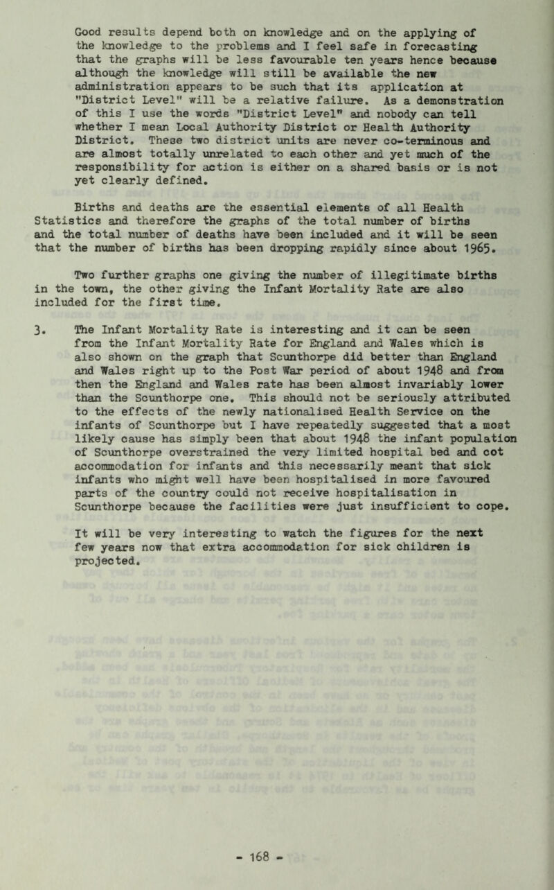 Good results depend both on knowledge and on the applying of the knowledge to the problems and I feel safe in forecasting that the graphs will be less favourable ten years hence because although the knowledge will still be available the new administration appears to be such that its application at District Level will be a relative failure. As a demonstration of this I use the words District Level and nobody can tell whether I mean Local Authority District or Health Authority District. These two district units are never eo-terminous and are almost totally unrelated to each other and yet much of the responsibility for action is either on a shared basis or is not yet clearly defined. Births and deaths are the essential elements of all Health Statistics and therefore the graphs of the total number of births and the total number of deaths have been included and it will be seen that the number of births has been dropping rapidly since about 1965• Two further graphs one giving the number of illegitimate births in the town, the other giving the Infant Mortality Hate are also included for the first time. 3. The Infant Mortality Rate is interesting and it can be seen from the Infant Mortality Rate for England and Wales which is also shown on the graph that Scunthorpe did better than England and Wales right up to the Post War period of about 1948 and from then the England and Wales rate has been almost invariably lower than the Scunthorpe one. This should not be seriously attributed to the effects of the newly nationalised Health Service on the infants of Scunthorpe but I have repeatedly suggested that a most likely cause has simply been that about 1948 the infant population of Scunthorpe overstrained the very limited hospital bed and cot accommodation for infants and this necessarily meant that sick infants who might well have been hospitalised in more favoured parts of the country could not receive hospitalisation in Scunthorpe because the facilities were just insufficient to cope. It will be very interesting to watch the figures for the next few years now that extra accommodation for sick children is projected.