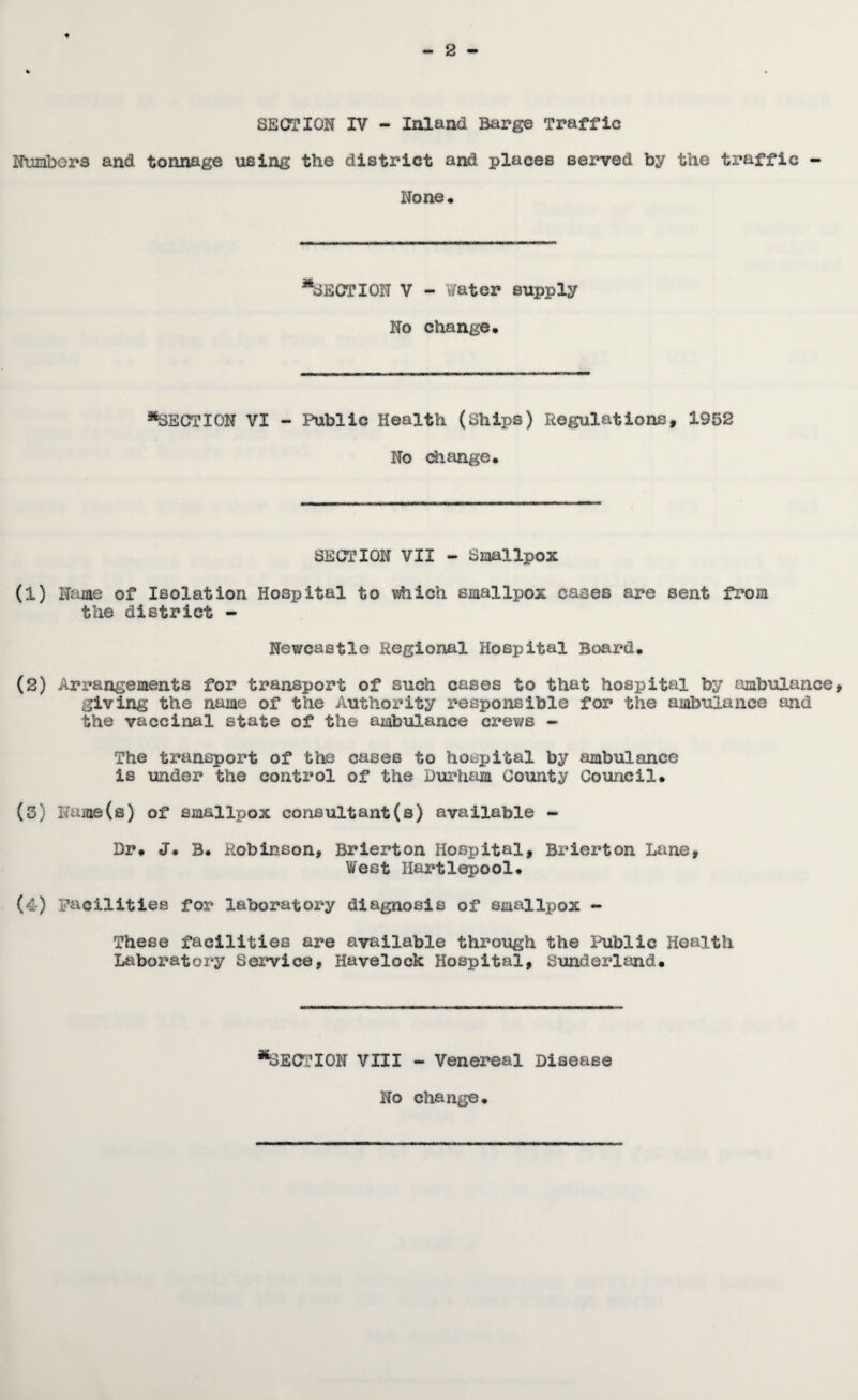 SECTION IV - Inland Barg© Traffic Iteibers and tonnage using the district and places served by the traffic - None* ^SECTION V - Water supply No change. ^SECTION VI - Public Health (Ships) Regulations, 1952 No change. SECTION VII - Smallpox (1) Name of Isolation Hospital to which smallpox cases are sent from the district - Newcastle Regional Hospital Board. (2) Arx’angements for transport of such cases to that hospital by ambulance, giving the name of the Authority responsible for the ambulance and the vaccinal state of the ambulance crev/s ~ The transport of the cases to hospital by ambulance is under the control of the Durham County Council. (5) Name{s) of smallpox consultant(s) available - Dr. J. B. Robinson, Brierton Hospital, Brierton Lane, West Hartlepool. (4) Facilities for laboratory diagnosis of smallpox - These facilities are available through the Ihiblic Health Laboratory Service, Havelock Hospital, Sunderltnd. *%E(ri’IOK VIII - Venereal Disease No change.