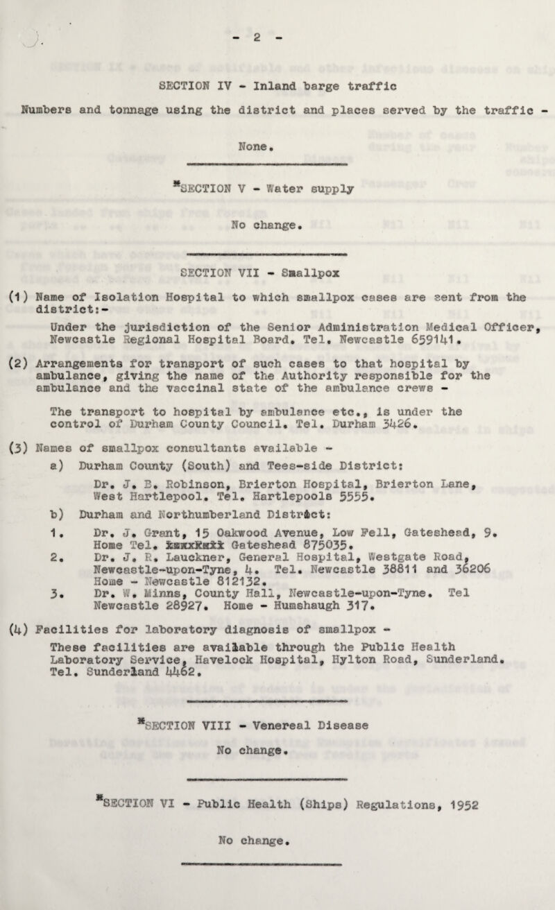 2 SECTION IV - Inland ‘barge traffic Numbers and tonnage using the district and places served by the traffic - None. “section V - Water supply No change. SECTION VII - Smallpox (1) Name of Isolation Hospital to which smallpox cases are sent from the district:- Under the jurisdiction of the Senior Administration Medical Officer, Newcastle Regional Hospital Board. Tel. Newcastle 659141. (2) Arrangements for transport of such cases to that hospital by ambulance, giving the name of the Authority responsible for the ambulance and the vaccinal state of the ambulance crews - The transport to hospital by ambulance etc., is under the control of Durham County Council. Tel. Durham 3426. (3) Names of smallpox consultants available - a) Durham County (South) and Tees-side District: Dr. J. B. Robinson, Brierton Hospital, Brierton Lane, West Hartlepool. Tel. Hartlepools 5535* b) Durham and Northumberland District: 1. Dr. J* Grant, 15 Oakwood Avenue, Low Fell, Gateshead, 9* Home Tel. ^BxxKaii Gateshead 875035* 2. Dr. J. R. Lauckner, General Hospital, Westgate Road, Newcastle-upon-Tyne, 4* Tel. Newcastle 38811 and 36206 Home - Newcastle 812132. 3. Dr. W» Minns, County Hall, Newcastle-upon-Tyne. Tel Newcastle 28§27* Home - Humshaugh 317. (4) Facilities for laboratory diagnosis of smallpox - These facilities are available through the Public Health Laboratory Service, Havelock Hospital, Hylton Road, Sunderland. Tel. Sunderland 4462. ^SECTION VIII - Venereal Disease No change. *8SCTI0N VI - Public Health (Ships) Regulations, 1932 No change.