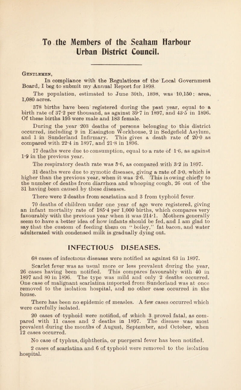 To the Members of the Seaham Harbour Urban District Council. Gentlemen, In compliance with the Regulations of the Local Government Board, I beg to submit my Annual Report for 1898. The population, estimated to June 30th, 1898, was 10,150; area, 1,080 acres. 378 births have been registered during the past year, equal to a birth rate of 37*2 per thousand, as against 39*7 in 1897, and 43-5 in 1896. Of these births 195 were male and 183 female. During the year 203 deaths of persons belonging to this district occurred, including 9 in Easington Workhouse, 2 in Sedgefield Asylum, and 1 in Sunderland Infirmary. This gives a death rate of 20*0 as compared with 22-4 in 1897, and 21-8 in 1896. 17 deaths were due to consumption, equal to a rate of 1*6, as against 1*9 in the previous year. The respiratory death rate was 3*6, as compared with 3*2 in 1897. 31 deaths were due to zymotic diseases, giving a rate of 3-0, which is higher than the previous year, when it was 2*6. This is owing chiefly to the number of deaths from diarrhoea and whooping cough, 26 out of the 31 having been caused by these diseases. There were 2 deaths from scarlatina and 3 from typhoid fever. 70 deaths of children under one year of age were registered, giving an infant mortality rate of 185*4 per 1,000 births, which compares very favourably with the previous year when it was 214*1. Mothers generally seem to have a better idea of how infants should be fed, and I am glad to say that the custom of feeding them on “ boiley,” fat bacon, and water adulterated with condensed milk is gradually dying out. INFECTIOUS DISEASES. 68 cases of infectious diseases were notified as against 63 in 1897. Scarlet fever was as usual more or less prevalent during the year, 26 cases having been notified. This compares favourably with 40 in 1897 and 80 in 1896. The type was mild and only 2 deaths occurred. One case of malignant scarlatina imported from Sunderland was at once removed to the isolation hospital, and no other case occurred in the house. There has been no epidemic of measles. A few cases occurred which were carefully isolated. 20 cases of typhoid were notified, of which 3 proved fatal, as com¬ pared with 11 cases and 2 deaths in 1897. The disease was most prevalent during the months of August, September, and October, when 12 cases occurred. No case of typhus, diphtheria, or puerperal fever has been notified. 2 cases of scarlatina and 6 of typhoid were removed to the isolation hospital.