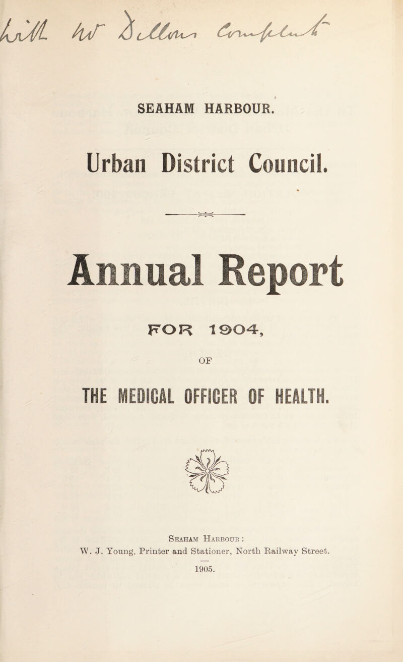 SEAHAM HARBOUR. Urban District Council. Annual Report FOR 1904, OF THE MEDICAL OFFICER OF HEALTH. Seaham Haebouk : W. J. Young, Printer and Stationer, North Eailway Street. 1905.
