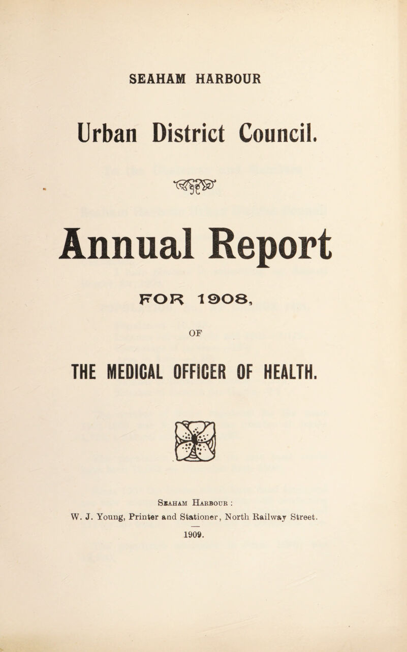 SEAHAM HARBOUR Urban District Council. Annual Report THE MEDICAL OFFICER OF HEALTH. SiAHAM Harbour : W. J. Young, Printer and Stationer, North Railway Street. 1909.