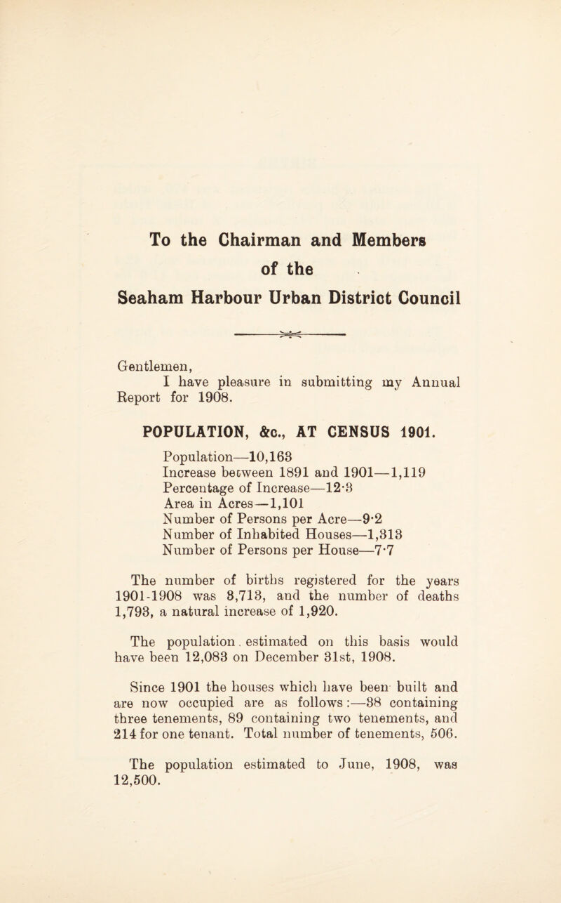 To the Chairman and Members of the Seaham Harbour Urban District Council Gentlemen, I have pleasure in submitting my Annual Report for 1908. POPULATION, &c., AT CENSUS 1901. Population—10,163 Increase becween 1891 and 1901—1,119 Percentage of Increase—12-3 Area in Acres—1,101 Number of Persons per Acre—9*2 Number of Inhabited Houses—1,313 Number of Persons per House—7*7 The number of births registered for the years 1901-1908 was 8,713, and the number of deaths 1,793, a natural increase of 1,920. The population. estimated on this basis would have been 12,083 on December 31st, 1908. Since 1901 the houses which have been built and are now occupied are as follows :—38 containing three tenements, 89 containing two tenements, and 214 for one tenant. Total number of tenements, 506. The population estimated to June, 1908, was 12,500.