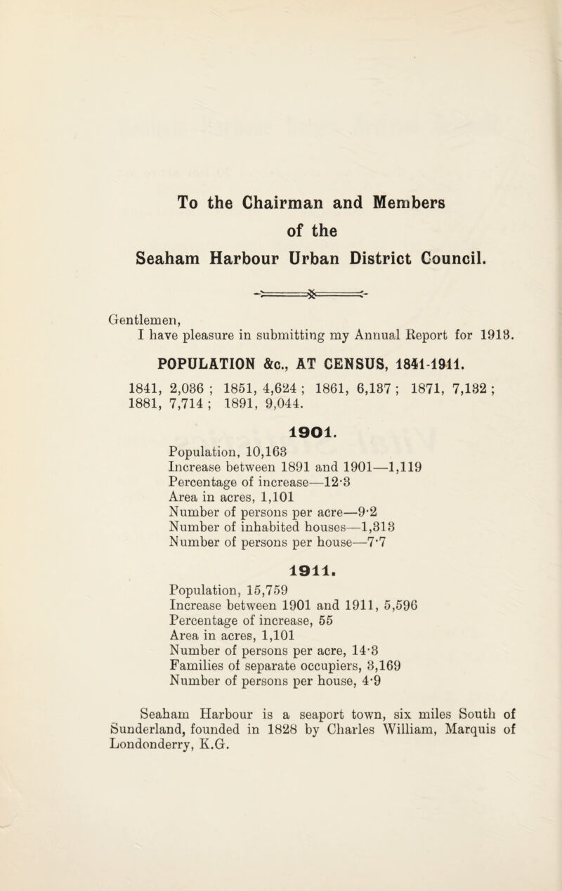 To the Chairman and Members of the Seaham Harbour Urban District Council. Gentlemen, I have pleasure in submitting my Annual Keport for 1918. POPULATION &c., AT CENSUS, 1851-1911. 1841, 2,036 ; 1851, 4,624 ; 1861, 6,137 ; 1871, 7,132 ; 1881, 7,714; 1891, 9,044. 1901. Population, 10,163 Increase between 1891 and 1901—1,119 Percentage of increase—12-8 Area in acres, 1,101 Number of persons per acre—9’2 Number of inhabited bouses—1,813 Number of persons per bouse—7*7 1911. Population, 15,759 Increase between 1901 and 1911, 5,596 Percentage of increase, 55 Area in acres, 1,101 Number of persons per acre, 14*3 Families of separate occupiers, 8,169 Number of persons per bouse, 4*9 Seabam Harbour is a seaport town, six miles South of Sunderland, founded in 1828 by Charles William, Marquis of Londonderry, K.G.