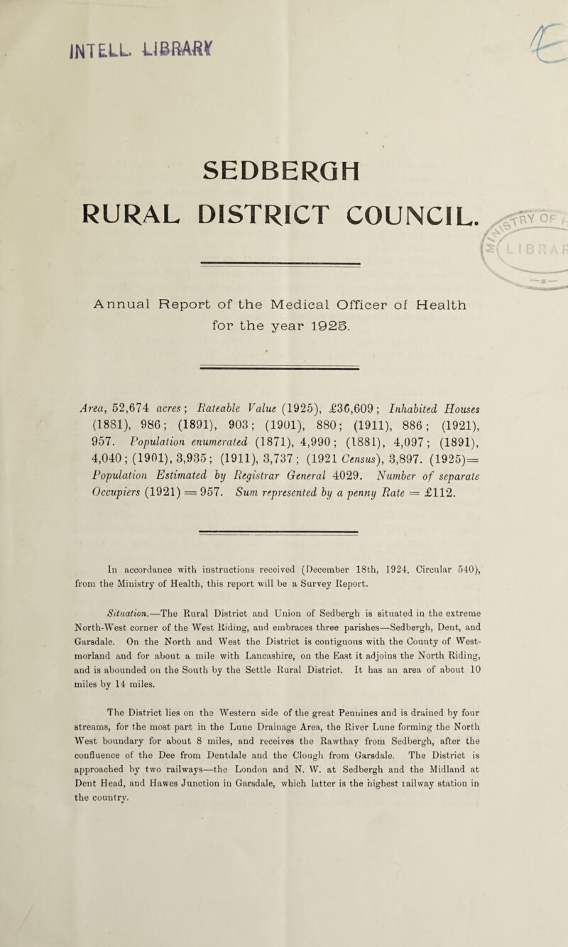 INTELL UBMM SEDBERGH RURAL DISTRICT COUNCIL. Annual Report of the Medical Officer of Health for the year 1925. Area, 52,674 acres-, Bateable Value (1925), <£36,609; Inhabited Houses (1881), 986; (1891), 903; (1901), 880; (1911), 886; (1921), 957. Population enumerated (1871), 4,990; (1881), 4,097; (1891), 4,040; (1901), 3,935; (1911), 3,737; (1921 Census), 3,897. (1925)-= Population Estimated by Registrar General 4029. Number of separate Occupiers (1921) = 957. Sum represented by a penny Rate = £112. In accordance with instructions received (December 18th, 1924, Circular 540), from the Ministry of Health, this report will be a Survey Report. Situation.—The Rural District and Union of Sedbergh is situated in the extreme North-West corner of the West Riding, and embraces three parishes—Sedbergh, Dent, and Garsdale. On the North and West the District is contiguous with the County of West¬ morland and for about a mile with Lancashire, on the East it adjoins the North Riding, and is abounded on the South by the Settle Rural District. It has an area of about 10 miles by 14 miles. The District lies on the Western side of the great Pennines and is drained by four streams, for the most part in the Lune Drainage Area, the River Lune forming the North West boundary for about 8 miles, and receives the Rawthay from Sedbergh, after the confluence of the Dee from Dentdale and the Clough from Garsdale, The District is approached by two railways—the London and N. W. at Sedbergh and the Midland at Dent Head, and Hawes Junction in Garsdale, which latter is the highest i ail way station in the country.