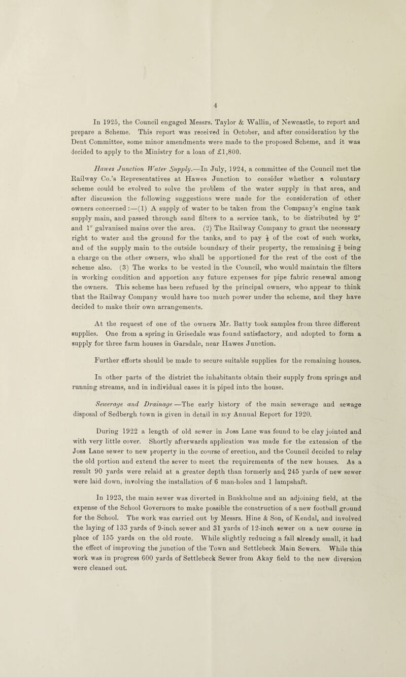 In 1925, the Council engaged Messrs. Taylor & Wallin, of Newcastle, to report and prepare a Scheme. This report was received in October, and after consideration by the Dent Committee, some minor amendments were made to the proposed Scheme, and it was decided to apply to the Ministry for a loan of £1,800. Halves Junction Water Supply.—In July, 1924, a committee of the Council met the Railway Co.’s Representatives at Hawes Junction to consider whether a voluntary scheme could be evolved to solve the problem of the water supply in that area, and after discussion the following suggestions were made for the consideration of other owners concerned :—(1) A supply of water to be taken from the Company’s engine tank supply main, and passed through sand filters to a service tank, to be disti'ibuted by 2 and 1 galvanised mains over the area. (2) The Railway Company to grant the necessary right to water and the ground for the tanks, and to pay ^ of the cost of such works, and of the supply main to the outside boundary of their property, the remaining f being a charge on the other owners, who shall be apportioned for the rest of the cost of the scheme also. (3) The works to be vested in the Council, who would maintain the filters in working condition and apportion any future expenses for pipe fabric renewal among the owners. This scheme has been refused by the principal owners, who appear to think that the Railway Company would have too much power under the scheme, and they have decided to make their own arrangements. At the request of one of the owners Mr. Batty took samples from three different supplies. One from a spring in Grisedale was found satisfactory, and adopted to form a supply for three farm houses in Garsdale, near Hawes Junction, Further efforts should be made to secure suitable supplies for the remaining houses. In other parts of the district the inhabitants obtain their supply from springs and running streams, and in individual cases it is piped into the house. Sewerage, and Drainage —The early history of the main sewerage and sewage disposal of Sedbergh town is given in detail in my Annual Report for 1920. During 1922 a length of old sewer in Joss Lane was found to be clay jointed and with very little cover. Shortly afterwards application was made for the extension of the Joss Lane sewer to new property in the course of erection, and the Council decided to relay the old portion and extend the sever to meet the requirements of the new houses. As a result 90 yards were relaid at a greater depth than formerly and 245 yards of new sewer were laid down, involving the installation of 6 man-holes and 1 lampshaft. In 1923, the main sewer was diverted in Buskholme and an adjoining field, at the expense of the School Governors to make possible the construction of a new football ground for the School. The work was carried out by Messrs. Hine & Son, of Kendal, and involved the laying of 133 yards of 9-inch sewer and 31 yards of 12-inch sewer on a new course in place of 155 yards on the old route. While slightly reducing a fall already small, it had the effect of improving the junction of the Town and Settlebeck Main Sewers. While this work was in progress 600 yards of Settlebeck Sewer from Akay field to the new diversion were cleaned out.