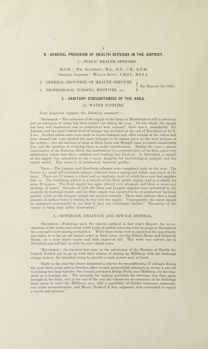 B GENERAL PROVISION OF HEALTH SERVICES IN THE DISTRICT. 1.—PUBLIC HEALTH OFFICERS. M.O.H. : Wm. Scatterty, M.A., M.D., C.M., D.P.H. Sanitary Inspector : Willan Batty, C.R.S.I., M.S.I.A. 2. GENERAL PROVISION OF HEALTH SERVICES ) > See Reports for 1933. 3. PROFESSIONAL NURSING, MIDWIVES, etc. ) C.—SANITARY CIRCUMSTANCES OF THE AREA. (1) WATER SUPPLIES. Your Inspector supplies the following summary :— “Sedbergh.—The extension of the supply to the farms in Marthwaite is still in abeyance and no extension of mains has been carried out during the year. On the whole, the supply has been well maintained and no restrictions were imposed ; there was a remarkably dry Autumn and the year’s lowest level of storage was recorded at the end of November at 14 ft. 3 ins. Further endeavours were made to locate leakages and, after certain of the valves had been cleaned out, tests showed the main leakages to be taking place on the west sections of the system ; two old sections of main in Buck Lane and Howgill Lane revealed considerable loss, and the question of re-laying them is under consideration. During the year a special examination of the Paterson filters was undertaken by a representative of the firm, and a very satisfactory report into their condition and working was received. In December, a sample of the supply was submitted to the County Analysts for bacteriological analysis and the report stated, ‘ This water is of satisfactory bacterial quality.’ “Dent.—The Leagate and Gawthrop schemes were completed early in the year. The former is a small self-contained scheme, collected from a spring and within easy reach of the main. There are 15 houses, a school and an institute, most of which have now had supplies laid on. The Gawthrop scheme is a branch of the Dent public supply, and is available for some 20 houses. The Dent supply has again proved very adequate and there is never any shortage of water. Samples of both the Dent and Leagate supplies were submitted to the analysts for bacterial report, and the Dent supply was reported to be of satisfactory bacterial quality, while on the Leagate sample the analyst remarks, ‘ These data indicate that a small amount of surface water is finding its way into the supply. Consequently, the water should be examined occasionally to see that it does not deteriorate further.’ The purity of the supply is being kept under observation.” 2.—SEWERAGE, DRAINAGE AND SEWAGE DISPOSAL. “Sedbergh.—Following upon the scheme outlined in last year’s Report, the recon¬ struction of the works and about 1,000 yards of outfall sewer has been in progress throughout the year and is now nearing completion. While these works were in operation the opportunity was taken to re-lay an old branch sewer in Buck Lane, serving School House and Sedgwick House, on a more direct course and with improved fall. This work was carried out in December and will link up with the new outfall sewer. “Millthrop.—As reported last year, on the submission of the Ministry of Health the Council decided not to go on with their scheme of linking up Millthrop with the Sedbergh sewage system, the intention being to provide a tank system near at hand. “Early in the year the owner submitted a scheme for reconditioning 17 cottages during the next three years and in October, after several unsuccessful attempts to secure a site for re-housing two large families, the Council purchased Bridge Field, near Millthrop, for develop¬ ment as a housing site. The necessity for making provision for sewerage was thus again brought to the front, and at the end of the year the scheme for an extension of the Sedbergh main sewer to serve the Millthrop area, with a possibility of further extension eastwards, was under reconsideration, and Messrs. Rodwell & Son, engineers, were instructed to supply a report and estimate.”