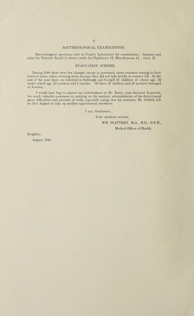 BACTERIOLOGICAL EXAMINATIONS. Bacteriological specimens sent to County Laboratory for examination : Sputum and urine for Tubercle Bacilli 3, throat swabs for Diphtheria 13, Miscellaneous 11 ; total, 27. EVACUATION SCHEME. During 1940 there were few changes except in personnel, extra evacuees coming in from bombed areas, others returing home because they did not take kindly to country life. At the end of the year there ere billetted in Sedbergh and Cowgill 48 children of school age, 22 under school age, 28 mothers and 1 teacher. Of these 31 children and 18 mothers belonged to London. I would here beg to express my indebtedness to Mr. Batty, your Sanitary Inspector, for much valuable assistance in carrying on the sanitary administration of the district amid great difficulties and pressure of work, especially seeing that his assistant, Mr. Jefford, left on 31st August to take up another appointment elsewhere. I am, Gentlemen, Your obedient servant, WM. SCATTERY, M.A., M.D., D.P.H., Medical Officer of Health. Keighley, August, 1941.