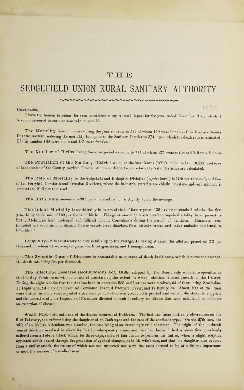 THE SEDGEFIELD UNION RURAL SANITARY AUTHORITY.  Srf^ ^ ^ ^ ^ ^ N ^ Sk • Gentlemen, I have the honour to submit for your consideration my Annual Report for the year ended December 3Ist, which I have endeavoured to state as concisely as possible. The Mortality from all causes during the year amounts to 534 of whom 160 were inmates of the Durham County Lunatic Asylum, reducing the mortality belonging to the Sanitary District to 374, upon which the death rate is estimated. Of this number 189 were males and 185 were females. TliG Nuinber of Births during the same period amounts to 717 of whom 375 were males and 342 were females. The Population of the Sanitary District which at the last Census (1891), amounted to 18,222 exclusive of the inmates of the County Asylum, I now estimate at 18,640 upon which the Vital Statistics are calculated. The Rate of Mortality in the Sedgefield and Bishopton Divisions (Agricultural) is 15'0 per thousand, and that of the Ferryhill, Cornforth and Trimdon Divisions, where the industrial pursuits are chiefly limestone and coal mining, it amounts to 21 3 per thousand. The Birth Rate amounts to 38’3 per thousand, which is slightly below the average. The Infant Mortality is considerably in excess of that of former years, 136 having succumbed within the first year, being at the rate of 189 per thousand births. This great mortality is attributed to impaired vitality from premature birth. Atelectasis from prolonged and difficult labour. Convulsions during the period of dentition. Marasmus from inherited and constitutional disease, Gastro-enteritis and diarrhoea from dietetic errors and other maladies incidental to infantile life. Longevity—it is satisfactory to note is fully up to the average, 45 having attained the allotted period or 2*3 per thousand, of whom 34 were septuagenarians, 8 octogenarians, and 1 nonagenarian. 'T'he Zymotic Class of Diseases is accountable as a cause of death in 64 cases, which is above the average, the death rate being 3‘4 per thousand. The Infectious Diseases (Notification) Act, 1889, adopted by the Board only came into operation on the 1st May, furnishes us with a means of ascertaining the extent to which infectious disease prevails in the District. During the eight months that the Act has been in operation 233 notifications were received, 55 of these being Scarlatina, 11 Diphtheria, 94 Typhoid Fever, 53 Continued Fever, 4 Puerperal Pever, and 17 Erysipelas. About 200 of the cases were visited, in many cases repeated visits were paid, instructions given, both printed and verbal, disinfectants supplied, and the attention of your Inspector of Nuisances directed to such insanitary conditions that were calculated to endanger an extension of disease. Small Pox.—An outbreak of the disease occurred at Fishburn. The first case came under my observation on the 21st February’, the sufferer being the daughter of an Innkeeper and the case of the confluent type. On the 27th inst. the wife of an Aylum Attendant was attacked, the case being of an exceedingly mild character. The origin of the outbreak was at this time involved in obscurity but it subsequently transpired that her husband had a short time previously suffered from a Febrile attack which, for three days, rendered him unable to perform his duties, when a slight eruption appeared which passed through the gradation of cyclical changes, as in his wife’s case, and that his daughter also suffered from a similar attack, the nature of which was not suspected nor were the cases deemed to be of sufficient importance to need the services of a medical man. \