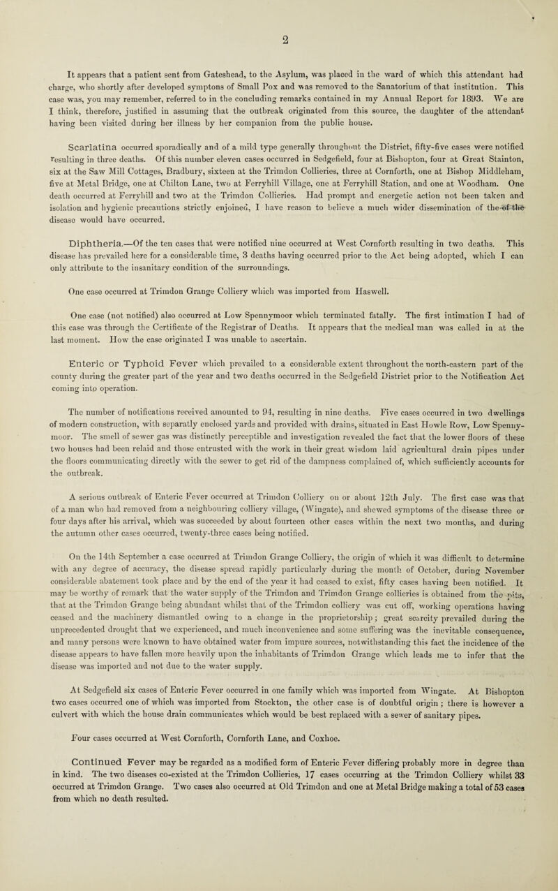 It appears that a patient sent from Gateshead, to the Asylum, was placed in the ward of which this attendant had charge, who shortly after developed symptons of Small Pox and was removed to the Sanatorium of that institution. This case was, you may remember, referred to in the concluding remarks contained in my Annual Report for 1893. We are I think, therefore, justified in assuming that the outbreak originated from this source, tlie daughter of the attendant having been visited during her illness by her companion from the public house. Scarlatina occurred sporadically and of a mild type generally throughout the District, fifty-five cases were notified resulting in three deaths. Of this number eleven cases occurred in Sedgefield, four at Bishopton, four at Great Stainton, six at the Saw Mill Cottages, Bradbury, sixteen at the Trimdon Collieries, three at Cornforth, one at Bishop Middleham^ five at Metal Bridge, one at Chilton Lane, two at Ferryhill Village, one at Ferryhill Station, and one at Woodham. One death occurred at Ferryhill and two at the Trimdon Collieries. Had prompt and energetic action not been taken and isolation and hygienic precautions strictly enjoined, I have reason to believe a much wider dissemination of the-of the disease would have occurred. Diphtheria.—Of the ten cases that were notified nine occurred at West Cornforth resulting in two deaths. This disease has prevailed here for a considerable time, 3 deaths having occurred prior to the Act being adopted, which I can only attribute to the insanitary condition of the surroundings. One case occurred at Trimdon Grange Colliery which was imported from Haswell. One case (not notified) also occurred at Low Spennyraoor which terminated fatally. The first intimation I had of this case was through the Certificate of the Registrar of Deaths. It appears that the medical man was called in at the last moment. How the case originated I was unable to ascertain. Enteric or Typhoid Fever which prevailed to a considerable extent throughout the north-eastern part of the county during the greater part of the year and two deaths occurred in the Sedgefield District prior to the Notification Act coming into operation. The number of notifications received amounted to 94, resulting In nine deaths. Five cases occurred in two dwellings of modern construction, with separatly enclosed yards and provided with drains, situated in East Howie Row, Low Speniiy- moor. The smell of sewer gas was distinctly perceptible and investigation revealed the fact that the lower floors of these t\vo houses had been relaid and those entrusted with the work in their great wisdom laid agricultural drain pipes under the floors communicating directly with the sewer to get rid of the dampness complained of, which sufficiently accounts for the outbreak. A serious outbreak of Enteric Fever occurred at Trimdon Golliery on or about 12th July. The first case was that of a man who had removed from a neighbouring colliery village, (Wingate), and shewed symptoms of the disease three or four days after his arrival, which was succeeded by about fourteen other cases within the next two months, and during the autumn other cases occurred, twenty-three cases being notified. On the 14th September a case occurred at Trimdon Grange Colliery, the origin of which it was difficiilt to determine with any degree of accuracy, the disease spread rapidly particularly during the month of October, during November considerable abatement took place and by the end of the year it had ceased to exist, fifty cases having been notified. It may be worthy of remark that the water supply of the Trimdon and Trimdon Grange collieries is obtained from the mts, that at the Trimdon Grange being abundant whilst that of the Trimdon colliery was cut off, working operations having ceased and the machinery dismantled owing to a change in the proprietorship; great scarcity prevailed durino' the unprecedented drought that we experienced, and much inconvenience and some suffering was the inevitable consequence, and many persons were known to have obtained water from impure sources, notwithstanding this fact the incidence of the disease appears to have fallen more heavily upon the inhabitants of Trimdon Grange which leads me to infer that the disease was imported and not due to the water supply. At Sedgefield six cases of Enteric Fever occurred in one family which was imported from Wingate. At Bishopton two cases occurred one of which was imported from Stockton, the other case is of doubtful origin; there is however a culvert with which the house drain communicates which would be best replaced with a sewer of sanitary pipes. Four cases occurred at West Cornforth, Cornforth Lane, and Coxhoe. Continued Fever may be regarded as a modified form of Enteric Fever differing probably more in degree than in kind. The two diseases co-existed at the Trimdon Collieries, 17 cases occurring at the Trimdon Colliery whilst 33 occurred at Trimdon Grange. Two cases also occurred at Old Trimdon and one at Metal Bridge making a total of 53 cases from which no death resulted.