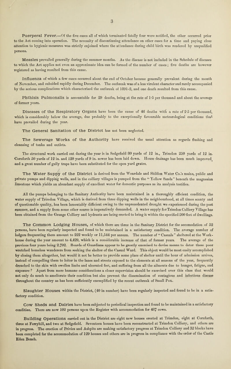 Puerperal Fever.—Of the five cases all of which terminated fatally four were notified, the other occurred prior to the Act coming into operation. The necessity of discontinuing attendance on other cases for a time and paying close attention to hygienic measures was strictly enjoined where the attendance during child birth was rendered by unqualified persons. Measles prevailed generally during the summer months. As the disease is not included in the Schedule of diseases to which the Act applies not even an approximate idea can be formed of the number of cases; five deaths are however registered as having resulted from this cause. Influenza of which a few cases occurred about the end of October became generally prevalent during the month of November, and subsided rapidly during December. The outbreak was of a less virulent character and rarely accompanied by the serious complications which characterised the outbreak of 1891-2, and one death resulted from this cause. Phthisis Pulmonalis is accountable for 29 deaths, being at the rate of T5 per thousand and about the average of former years. Diseases of the Respiratory Organs have been the cause of 46 deaths Avith a rate of 2 5 per thousand, which is considerably below the average, due probably to the exceptionally favourable meteorological conditions that have prevailed during the year. The General Sanitation of the District has not been neglected. The Sewerage Works of the Authority have received the usual attention as regards flushing and cleansing of tanks and outlets. The structural work carried out during the year is in Sedgefield 80 yards of 12 in., Trimdon 250 yards of 12 in. Gornforth 50 yards of 12 in. and 120 yards of 9 in. sewer has been laid down. House drainage has been much improved^ and a great number of gully traps have been substituted for the open yard grates. The Water Suppy of the District is derived from the 'NVeardale and Shildon Water Co.’s mains, public and private pumps and dipping wells, and in the colliery villages is pumped from the “ Yellow Sands beneath the magnesian limestone wdiich yields an abundant supply of excellent water for domestic purposes as its analysis testifies. All the pumps belonging to the Sanitary Authority have been maintained in a thoroughly efiicient condition, the water supply of Trimdon Village, which is derived from three dipping wells in the neiglibourhood, at all times scanty and of questionable quality, has been lamentably diffident owing to the unprecedented drought we experienced during the past summer, and a supply from some other source is imperatively demanded. A water supply for Trimdon Colliery Village has been obtained from the Grange Colliery and hydrants are being erected to bring it within the specified 200 feet of dwellings. The Common Lodging Houses, of which there are three in the Sanitary District for the accomodation of 52 persons, have been regularly inspected and found to be maintained in a satisfactory condition. The average number of lodgers frequenting them amount to 222 weekly or 11,544 per annum. The number of “ Casuals sheltered at the Work- house during the year amount to 4,429, which is a considerable increase of that of former years. The average of the previous four years being 2,792. Boards of Guardians appear to be greatly exercised to devise means to deter these poor wretched homeless wanderers from seeking the shelter of the Casual Ward. This object would be most easily accomplished by closing them altogether, but would it not be better to provide some place of shelter until the hour of admission arrives, instead of compelling them to loiter in the lanes and streets exposed to the elements at all seasons of the year, frequently drenched to the skin with swollen limbs and ulcerated feet, and suffering from all the ailments due to hunger, fatigue, and exposure ? Apart from mere humane considerations a closer supervision should be exercised over this class that would not only do much to ameliorate their condition but also prevent the dissemination of contagious and infectious disease throughout the country as has been sufficiently exemplified by the recent outbreak of Small Pox. Slaughter Houses within the District, (40 in number) have been regularly inspected and found to be in a satis¬ factory condition. Cow Sheds and Dairies have been subjected to periodical inspection and found to be maintained in a satisfactory condition. There are now 102 persons upon the Register with accommodation for 487 cows. Building Operations carried out in the District are eight new houses erected at Trimdon, eight at Cornforth, three at Ferryhill, and two at Sedgefield. Seventeen houses have been reconstructed at Trimdon Colliery, and others are in progress. The erection of Privies and Ashpits are making satisfactory progress at Trimdon Colliery and 32 blocks have been completed for the accommodation of 129 houses and others are in progress in compliance with the order of the Castle Eden Bench.