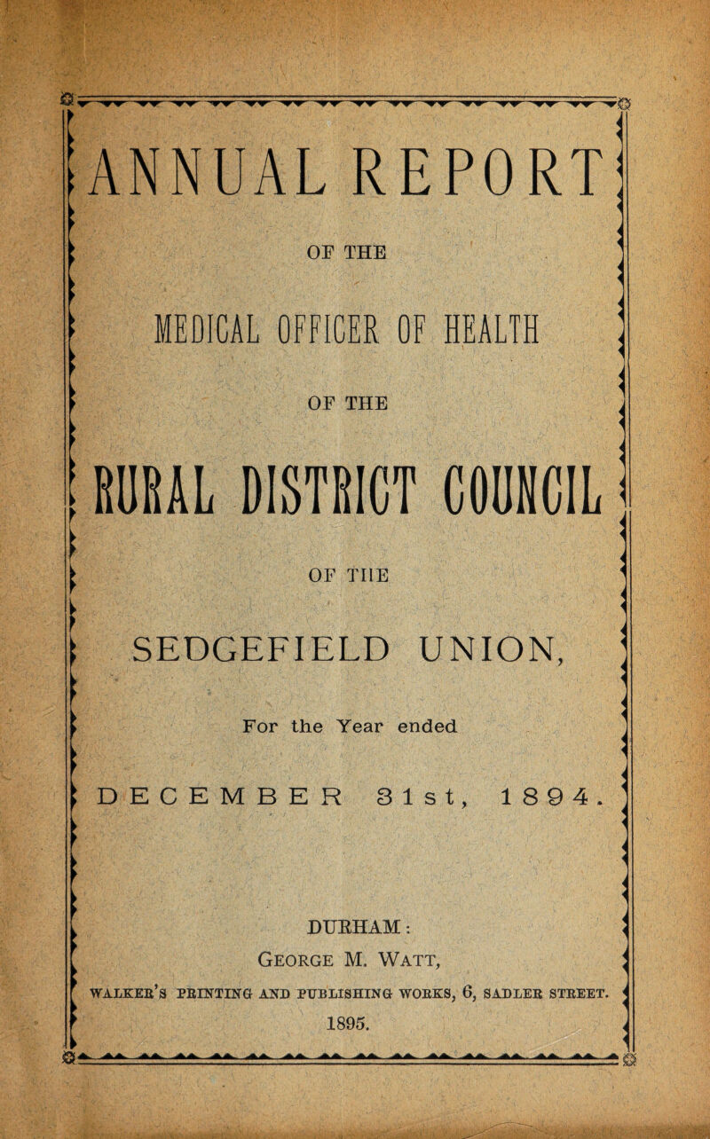 w””w*r~*rw 'ww ^r^r1 ANNUAL REPORT OF THE MEDICAL OFFICER OF HEALTH OF THE ; RURAL DISTRICT COUNCIL OF TI1E t SEDGEFIELD UNION, For the Year ended IDECEMBER 31st, 1 894. > * ► ► DURHAM: George M, Watt, WALKER’S PRINTING AND PUBLISHING WORKS, 6, SADLER STREET. 1895,