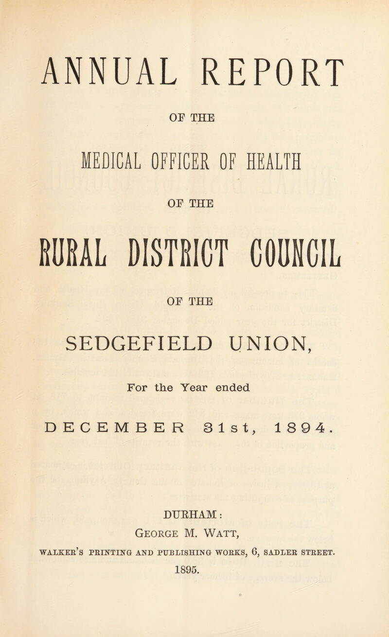 ANNUAL REPORT OE THE MEDICAL OFFICER OF HEALTH OE THE RURAL DISTRICT COUNCIL OE THE SEDGEFIELD UNION, For the Year ended DECEMBER 31st, 1894. DURHAM: George M. Watt, WALKEE’s PEINTING AND PUBLISHING WOEKS, 6, SADLEE STEEET. 1895.