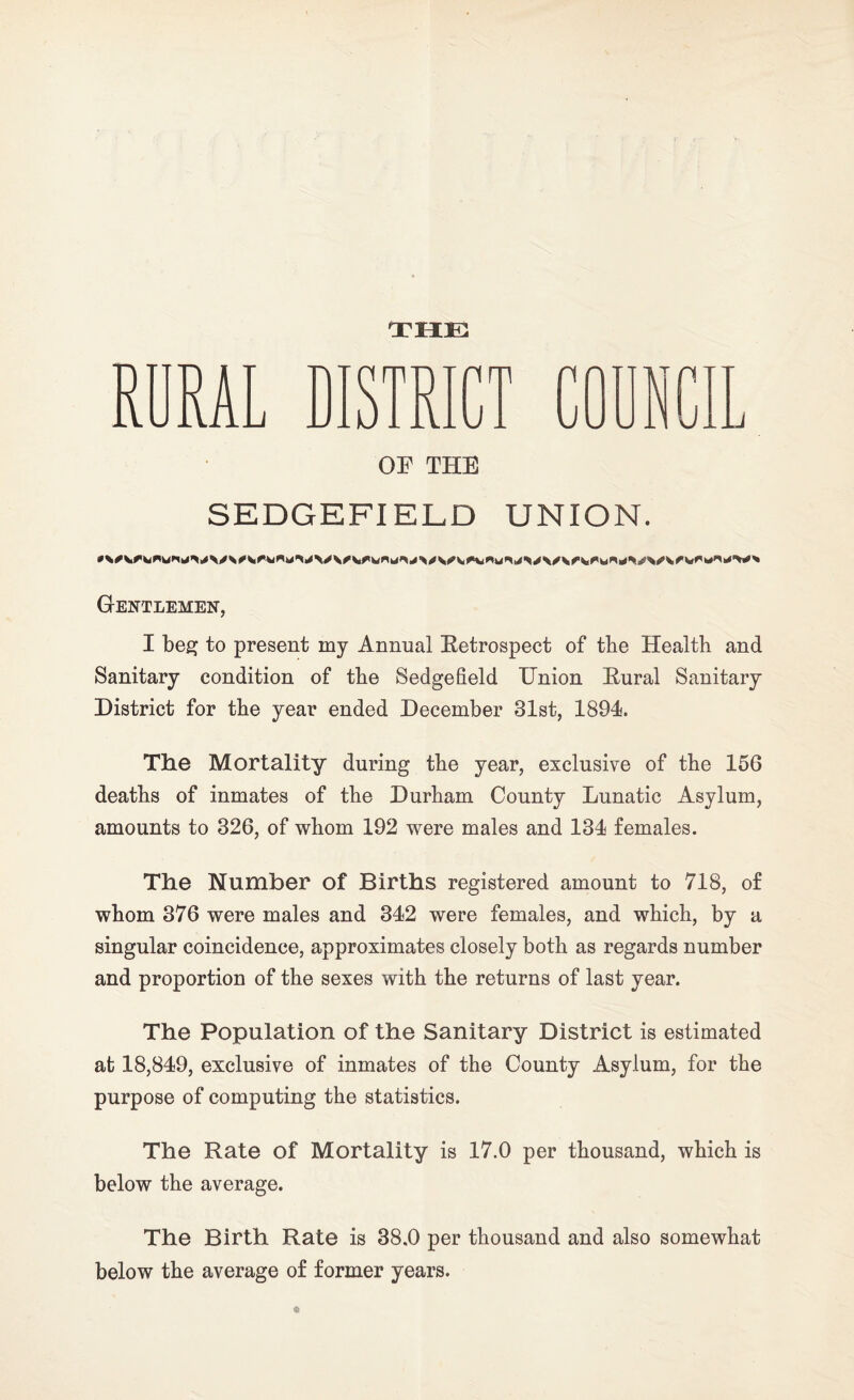 THE RURAL DISTRICT OP THE SEDGE FI ELD UNION. Gentlemen, I beg to present my Annual Retrospect of the Health and Sanitary condition of the Sedgefield Union Rural Sanitary District for the year ended December 31st, 1894. The Mortality during the year, exclusive of the 156 deaths of inmates of the Durham County Lunatic Asylum, amounts to 326, of whom 192 were males and 134 females. The Number of Births registered amount to 718, of whom 376 were males and 342 were females, and which, by a singular coincidence, approximates closely both as regards number and proportion of the sexes with the returns of last year. The Population of the Sanitary District is estimated at 18,849, exclusive of inmates of the County Asylum, for the purpose of computing the statistics. The Rate of Mortality is 17.0 per thousand, which is below the average. The Birth Rate is 38.0 per thousand and also somewhat below the average of former years.