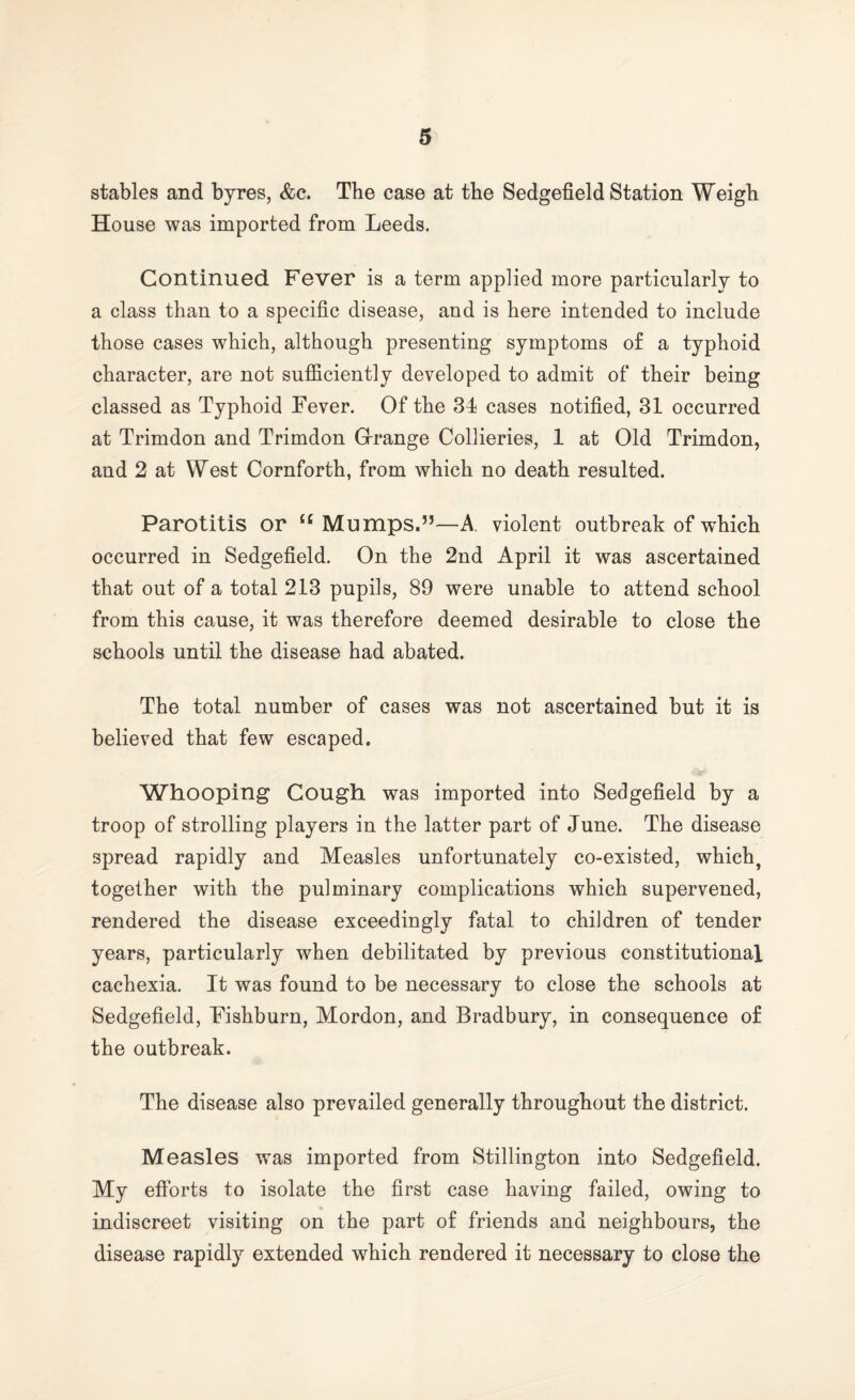 stables and byres, &c. The case at the Sedgefield Station Weigh House was imported from Leeds. Continued Fever is a term applied more particularly to a class than to a specific disease, and is here intended to include those cases which, although presenting symptoms of a typhoid character, are not sufficiently developed to admit of their being classed as Typhoid Fever. Of the 34 cases notified, 31 occurred at Trimdon and Trimdon Orange Collieries, 1 at Old Trimdon, and 2 at West Cornforth, from which no death resulted. Parotitis or £C Mumps.”—A violent outbreak of which occurred in Sedgefield. On the 2nd April it was ascertained that out of a total 213 pupils, 89 were unable to attend school from this cause, it was therefore deemed desirable to close the schools until the disease had abated. The total number of cases was not ascertained but it is believed that few escaped. Whooping Cough was imported into Sedgefield by a troop of strolling players in the latter part of June. The disease spread rapidly and Measles unfortunately co-existed, which, together with the pulminary complications which supervened, rendered the disease exceedingly fatal to children of tender years, particularly when debilitated by previous constitutional cachexia. It was found to be necessary to close the schools at Sedgefield, Fishburn, Mordon, and Bradbury, in consequence of the outbreak. The disease also prevailed generally throughout the district. Measles was imported from Stillington into Sedgefield. My efforts to isolate the first case having failed, owing to indiscreet visiting on the part of friends and neighbours, the disease rapidly extended which rendered it necessary to close the