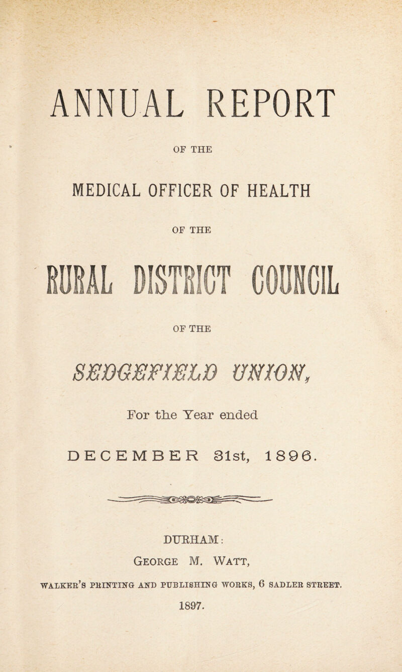 ANNUAL REPORT OF THE MEDICAL OFFICER OF HEALTH OF THE HOBAL DISTEICT COONCIL OF THE SEBGEFmiB UmON, For tlie Year ended DECEMBER 31st, 1896. DUEHAM: George M. Watt, walker’s printing and publishing works, 6 SADLER STREET. 1897.